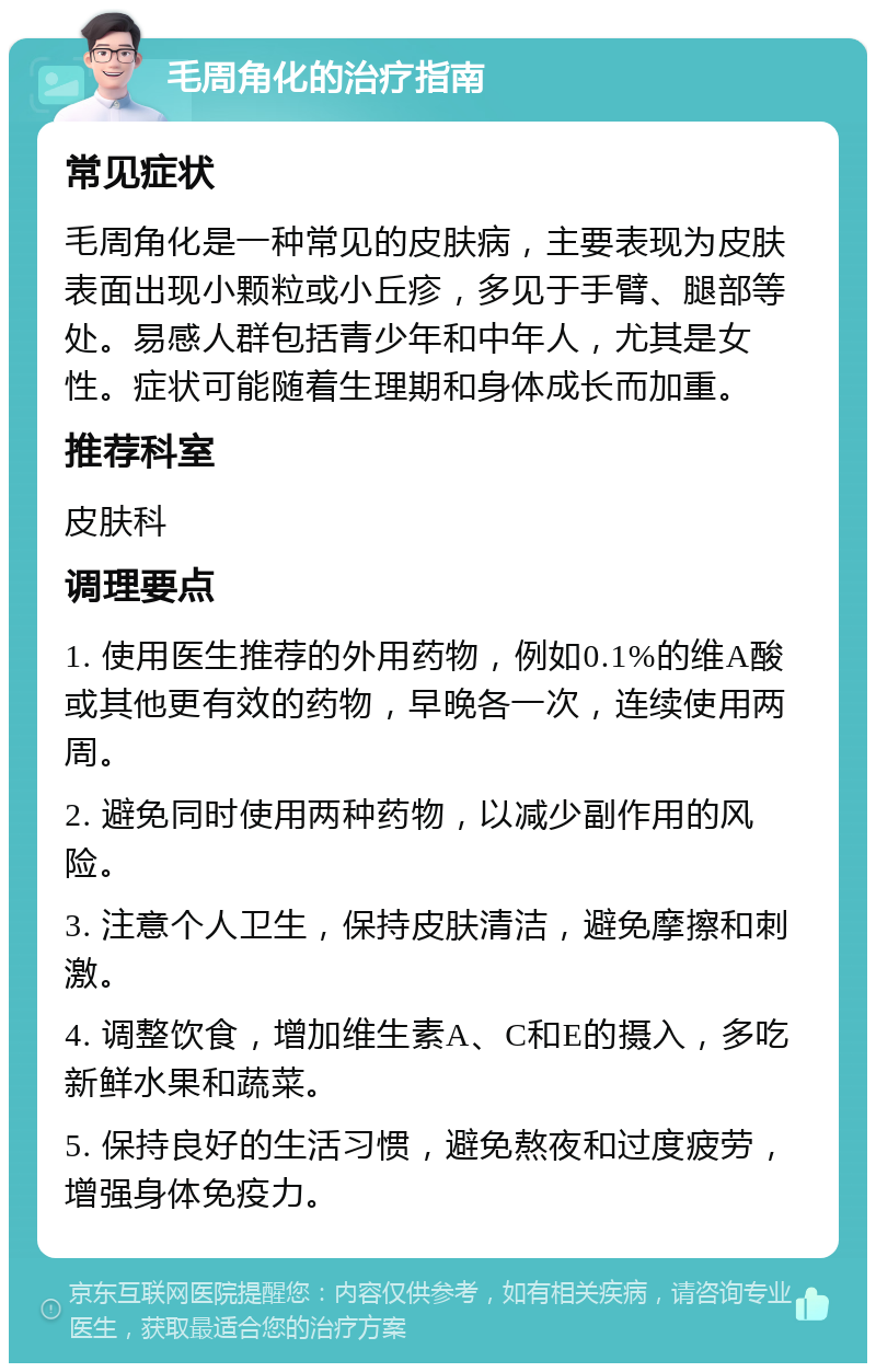 毛周角化的治疗指南 常见症状 毛周角化是一种常见的皮肤病，主要表现为皮肤表面出现小颗粒或小丘疹，多见于手臂、腿部等处。易感人群包括青少年和中年人，尤其是女性。症状可能随着生理期和身体成长而加重。 推荐科室 皮肤科 调理要点 1. 使用医生推荐的外用药物，例如0.1%的维A酸或其他更有效的药物，早晚各一次，连续使用两周。 2. 避免同时使用两种药物，以减少副作用的风险。 3. 注意个人卫生，保持皮肤清洁，避免摩擦和刺激。 4. 调整饮食，增加维生素A、C和E的摄入，多吃新鲜水果和蔬菜。 5. 保持良好的生活习惯，避免熬夜和过度疲劳，增强身体免疫力。