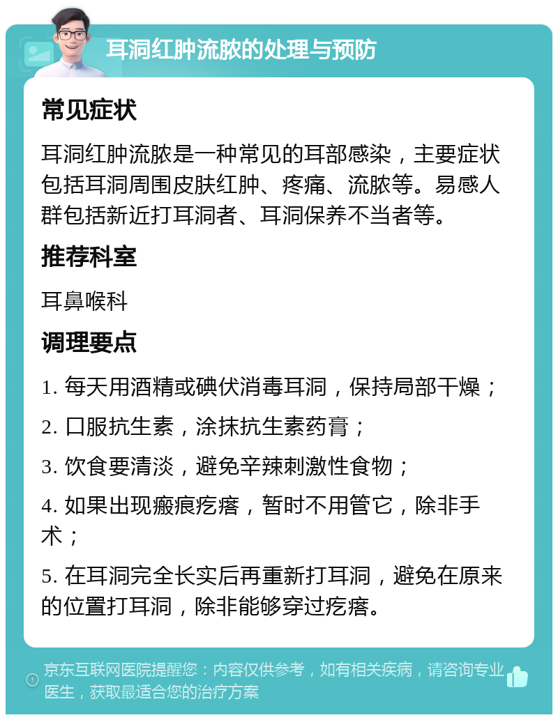 耳洞红肿流脓的处理与预防 常见症状 耳洞红肿流脓是一种常见的耳部感染，主要症状包括耳洞周围皮肤红肿、疼痛、流脓等。易感人群包括新近打耳洞者、耳洞保养不当者等。 推荐科室 耳鼻喉科 调理要点 1. 每天用酒精或碘伏消毒耳洞，保持局部干燥； 2. 口服抗生素，涂抹抗生素药膏； 3. 饮食要清淡，避免辛辣刺激性食物； 4. 如果出现瘢痕疙瘩，暂时不用管它，除非手术； 5. 在耳洞完全长实后再重新打耳洞，避免在原来的位置打耳洞，除非能够穿过疙瘩。