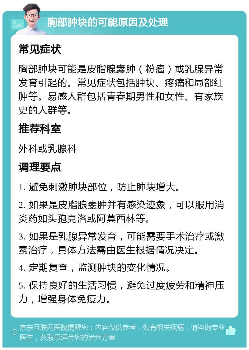 胸部肿块的可能原因及处理 常见症状 胸部肿块可能是皮脂腺囊肿（粉瘤）或乳腺异常发育引起的。常见症状包括肿块、疼痛和局部红肿等。易感人群包括青春期男性和女性、有家族史的人群等。 推荐科室 外科或乳腺科 调理要点 1. 避免刺激肿块部位，防止肿块增大。 2. 如果是皮脂腺囊肿并有感染迹象，可以服用消炎药如头孢克洛或阿莫西林等。 3. 如果是乳腺异常发育，可能需要手术治疗或激素治疗，具体方法需由医生根据情况决定。 4. 定期复查，监测肿块的变化情况。 5. 保持良好的生活习惯，避免过度疲劳和精神压力，增强身体免疫力。