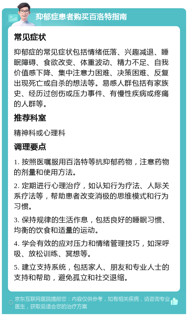 抑郁症患者购买百洛特指南 常见症状 抑郁症的常见症状包括情绪低落、兴趣减退、睡眠障碍、食欲改变、体重波动、精力不足、自我价值感下降、集中注意力困难、决策困难、反复出现死亡或自杀的想法等。易感人群包括有家族史、经历过创伤或压力事件、有慢性疾病或疼痛的人群等。 推荐科室 精神科或心理科 调理要点 1. 按照医嘱服用百洛特等抗抑郁药物，注意药物的剂量和使用方法。 2. 定期进行心理治疗，如认知行为疗法、人际关系疗法等，帮助患者改变消极的思维模式和行为习惯。 3. 保持规律的生活作息，包括良好的睡眠习惯、均衡的饮食和适量的运动。 4. 学会有效的应对压力和情绪管理技巧，如深呼吸、放松训练、冥想等。 5. 建立支持系统，包括家人、朋友和专业人士的支持和帮助，避免孤立和社交退缩。