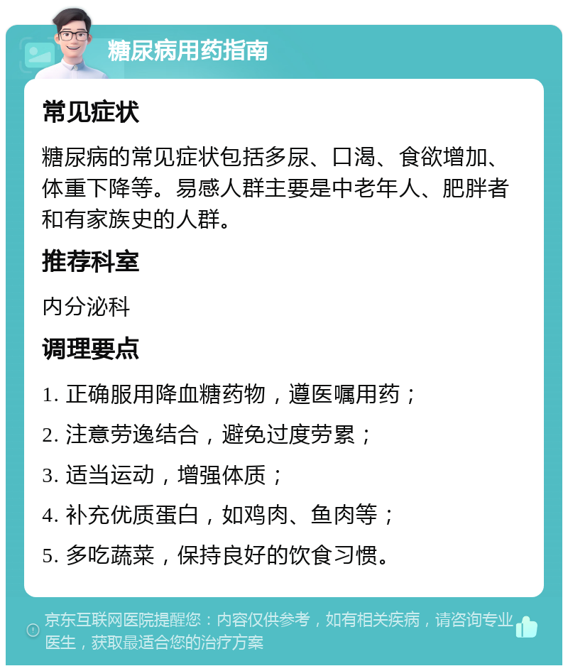 糖尿病用药指南 常见症状 糖尿病的常见症状包括多尿、口渴、食欲增加、体重下降等。易感人群主要是中老年人、肥胖者和有家族史的人群。 推荐科室 内分泌科 调理要点 1. 正确服用降血糖药物，遵医嘱用药； 2. 注意劳逸结合，避免过度劳累； 3. 适当运动，增强体质； 4. 补充优质蛋白，如鸡肉、鱼肉等； 5. 多吃蔬菜，保持良好的饮食习惯。