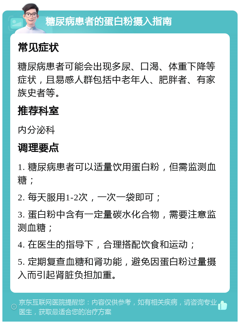 糖尿病患者的蛋白粉摄入指南 常见症状 糖尿病患者可能会出现多尿、口渴、体重下降等症状，且易感人群包括中老年人、肥胖者、有家族史者等。 推荐科室 内分泌科 调理要点 1. 糖尿病患者可以适量饮用蛋白粉，但需监测血糖； 2. 每天服用1-2次，一次一袋即可； 3. 蛋白粉中含有一定量碳水化合物，需要注意监测血糖； 4. 在医生的指导下，合理搭配饮食和运动； 5. 定期复查血糖和肾功能，避免因蛋白粉过量摄入而引起肾脏负担加重。