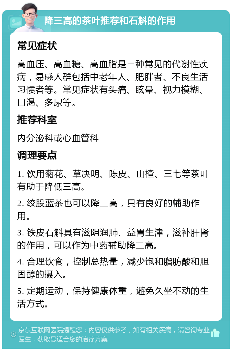 降三高的茶叶推荐和石斛的作用 常见症状 高血压、高血糖、高血脂是三种常见的代谢性疾病，易感人群包括中老年人、肥胖者、不良生活习惯者等。常见症状有头痛、眩晕、视力模糊、口渴、多尿等。 推荐科室 内分泌科或心血管科 调理要点 1. 饮用菊花、草决明、陈皮、山楂、三七等茶叶有助于降低三高。 2. 绞股蓝茶也可以降三高，具有良好的辅助作用。 3. 铁皮石斛具有滋阴润肺、益胃生津，滋补肝肾的作用，可以作为中药辅助降三高。 4. 合理饮食，控制总热量，减少饱和脂肪酸和胆固醇的摄入。 5. 定期运动，保持健康体重，避免久坐不动的生活方式。