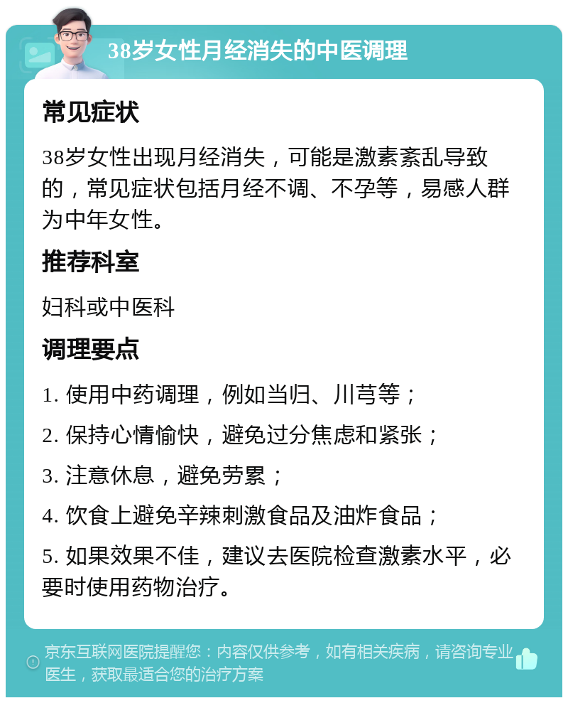 38岁女性月经消失的中医调理 常见症状 38岁女性出现月经消失，可能是激素紊乱导致的，常见症状包括月经不调、不孕等，易感人群为中年女性。 推荐科室 妇科或中医科 调理要点 1. 使用中药调理，例如当归、川芎等； 2. 保持心情愉快，避免过分焦虑和紧张； 3. 注意休息，避免劳累； 4. 饮食上避免辛辣刺激食品及油炸食品； 5. 如果效果不佳，建议去医院检查激素水平，必要时使用药物治疗。