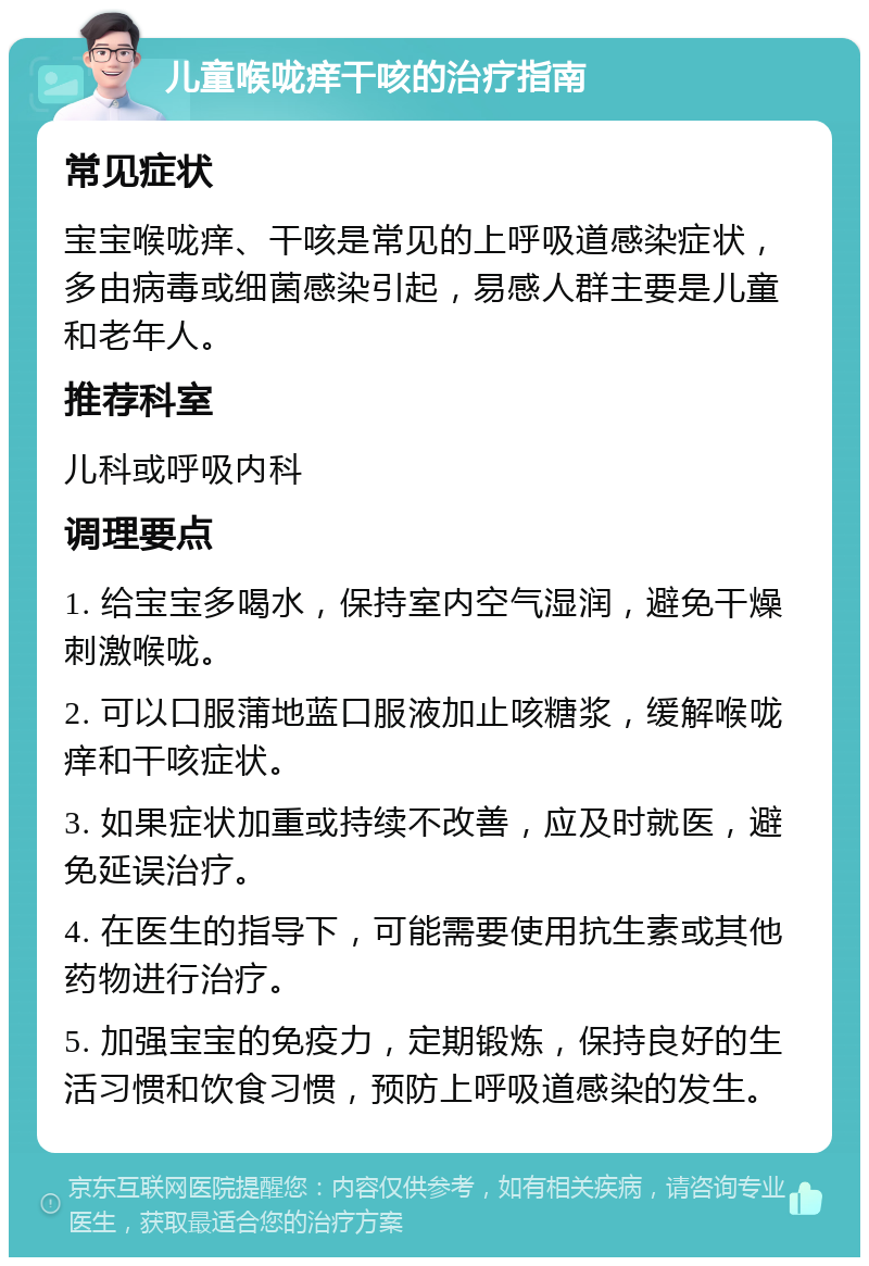 儿童喉咙痒干咳的治疗指南 常见症状 宝宝喉咙痒、干咳是常见的上呼吸道感染症状，多由病毒或细菌感染引起，易感人群主要是儿童和老年人。 推荐科室 儿科或呼吸内科 调理要点 1. 给宝宝多喝水，保持室内空气湿润，避免干燥刺激喉咙。 2. 可以口服蒲地蓝口服液加止咳糖浆，缓解喉咙痒和干咳症状。 3. 如果症状加重或持续不改善，应及时就医，避免延误治疗。 4. 在医生的指导下，可能需要使用抗生素或其他药物进行治疗。 5. 加强宝宝的免疫力，定期锻炼，保持良好的生活习惯和饮食习惯，预防上呼吸道感染的发生。