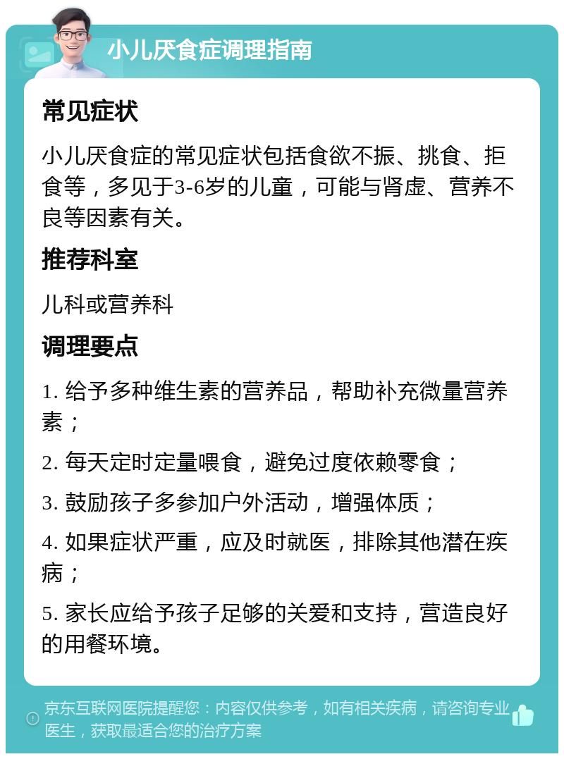 小儿厌食症调理指南 常见症状 小儿厌食症的常见症状包括食欲不振、挑食、拒食等，多见于3-6岁的儿童，可能与肾虚、营养不良等因素有关。 推荐科室 儿科或营养科 调理要点 1. 给予多种维生素的营养品，帮助补充微量营养素； 2. 每天定时定量喂食，避免过度依赖零食； 3. 鼓励孩子多参加户外活动，增强体质； 4. 如果症状严重，应及时就医，排除其他潜在疾病； 5. 家长应给予孩子足够的关爱和支持，营造良好的用餐环境。