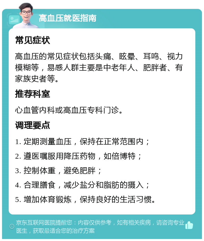 高血压就医指南 常见症状 高血压的常见症状包括头痛、眩晕、耳鸣、视力模糊等，易感人群主要是中老年人、肥胖者、有家族史者等。 推荐科室 心血管内科或高血压专科门诊。 调理要点 1. 定期测量血压，保持在正常范围内； 2. 遵医嘱服用降压药物，如倍博特； 3. 控制体重，避免肥胖； 4. 合理膳食，减少盐分和脂肪的摄入； 5. 增加体育锻炼，保持良好的生活习惯。