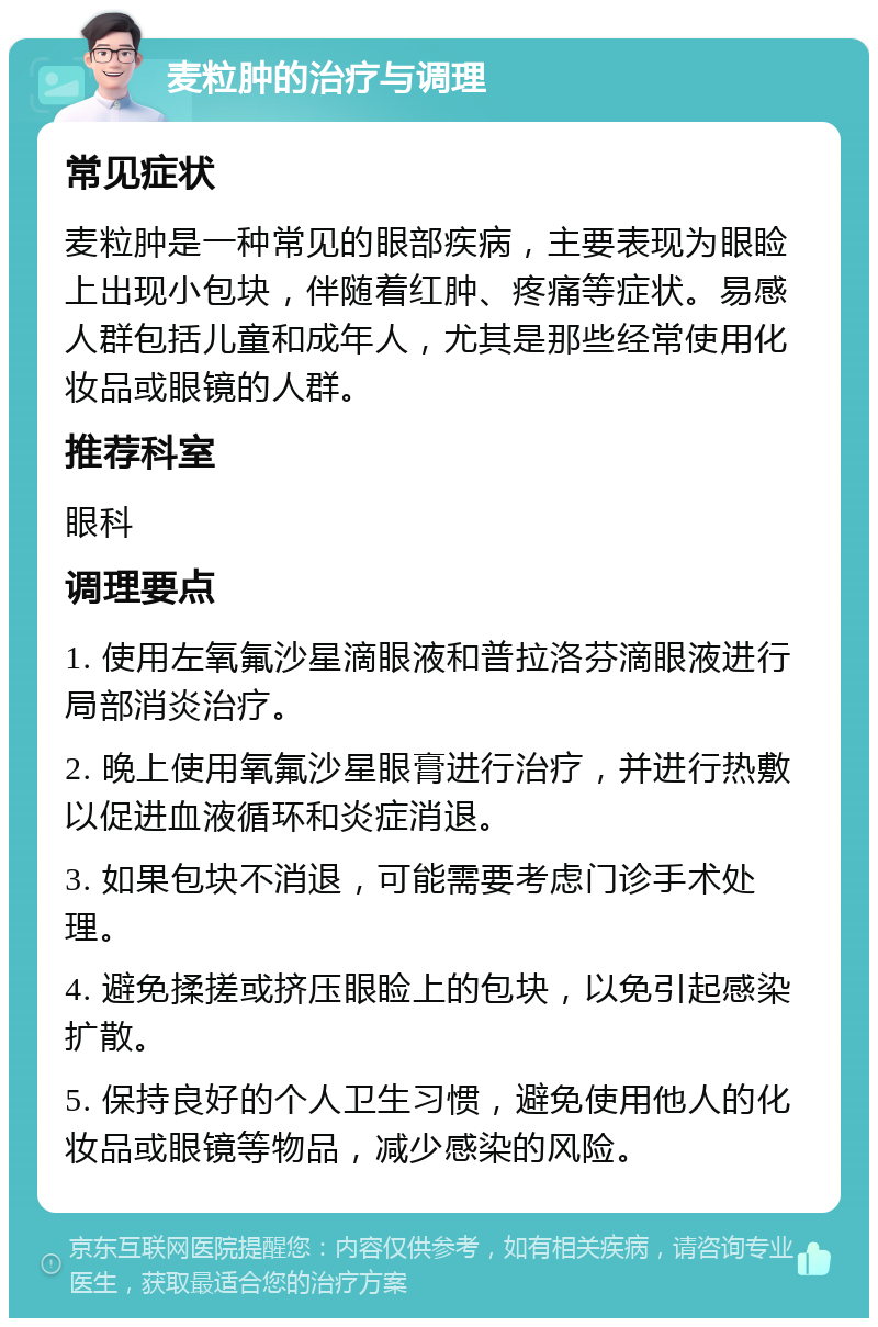 麦粒肿的治疗与调理 常见症状 麦粒肿是一种常见的眼部疾病，主要表现为眼睑上出现小包块，伴随着红肿、疼痛等症状。易感人群包括儿童和成年人，尤其是那些经常使用化妆品或眼镜的人群。 推荐科室 眼科 调理要点 1. 使用左氧氟沙星滴眼液和普拉洛芬滴眼液进行局部消炎治疗。 2. 晚上使用氧氟沙星眼膏进行治疗，并进行热敷以促进血液循环和炎症消退。 3. 如果包块不消退，可能需要考虑门诊手术处理。 4. 避免揉搓或挤压眼睑上的包块，以免引起感染扩散。 5. 保持良好的个人卫生习惯，避免使用他人的化妆品或眼镜等物品，减少感染的风险。