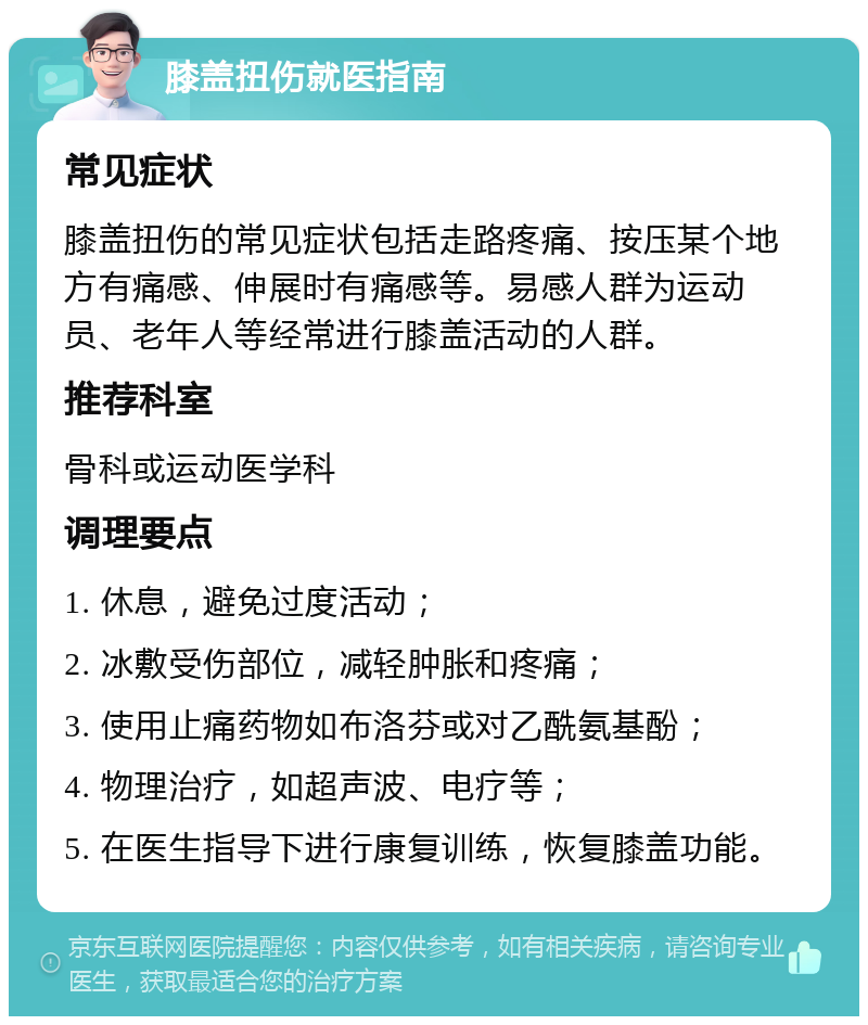 膝盖扭伤就医指南 常见症状 膝盖扭伤的常见症状包括走路疼痛、按压某个地方有痛感、伸展时有痛感等。易感人群为运动员、老年人等经常进行膝盖活动的人群。 推荐科室 骨科或运动医学科 调理要点 1. 休息，避免过度活动； 2. 冰敷受伤部位，减轻肿胀和疼痛； 3. 使用止痛药物如布洛芬或对乙酰氨基酚； 4. 物理治疗，如超声波、电疗等； 5. 在医生指导下进行康复训练，恢复膝盖功能。