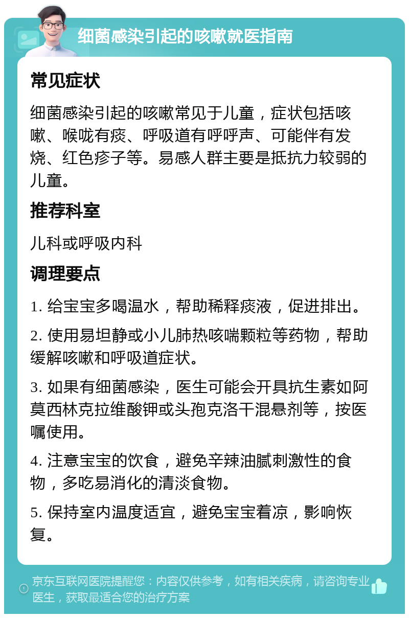 细菌感染引起的咳嗽就医指南 常见症状 细菌感染引起的咳嗽常见于儿童，症状包括咳嗽、喉咙有痰、呼吸道有呼呼声、可能伴有发烧、红色疹子等。易感人群主要是抵抗力较弱的儿童。 推荐科室 儿科或呼吸内科 调理要点 1. 给宝宝多喝温水，帮助稀释痰液，促进排出。 2. 使用易坦静或小儿肺热咳喘颗粒等药物，帮助缓解咳嗽和呼吸道症状。 3. 如果有细菌感染，医生可能会开具抗生素如阿莫西林克拉维酸钾或头孢克洛干混悬剂等，按医嘱使用。 4. 注意宝宝的饮食，避免辛辣油腻刺激性的食物，多吃易消化的清淡食物。 5. 保持室内温度适宜，避免宝宝着凉，影响恢复。