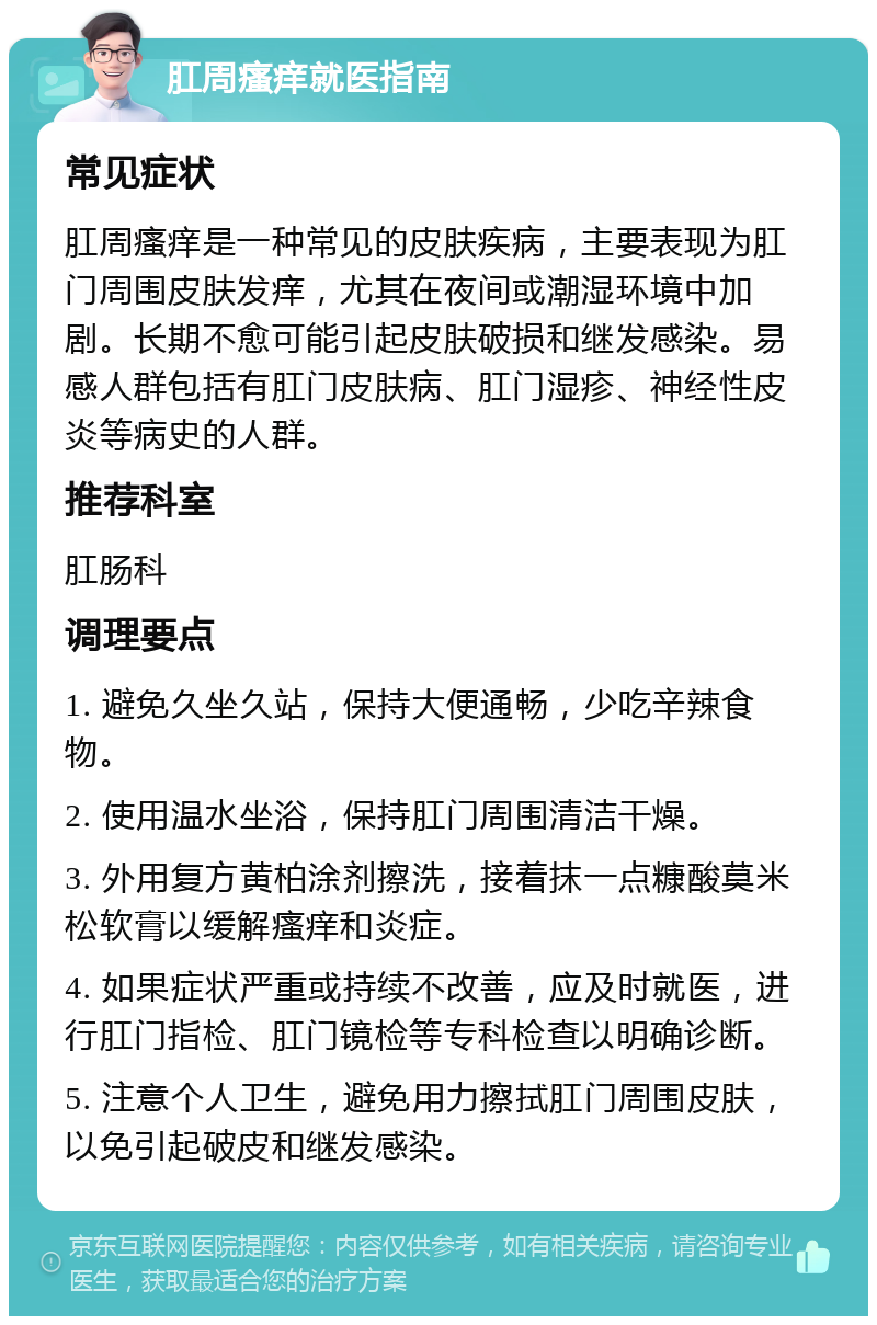 肛周瘙痒就医指南 常见症状 肛周瘙痒是一种常见的皮肤疾病，主要表现为肛门周围皮肤发痒，尤其在夜间或潮湿环境中加剧。长期不愈可能引起皮肤破损和继发感染。易感人群包括有肛门皮肤病、肛门湿疹、神经性皮炎等病史的人群。 推荐科室 肛肠科 调理要点 1. 避免久坐久站，保持大便通畅，少吃辛辣食物。 2. 使用温水坐浴，保持肛门周围清洁干燥。 3. 外用复方黄柏涂剂擦洗，接着抹一点糠酸莫米松软膏以缓解瘙痒和炎症。 4. 如果症状严重或持续不改善，应及时就医，进行肛门指检、肛门镜检等专科检查以明确诊断。 5. 注意个人卫生，避免用力擦拭肛门周围皮肤，以免引起破皮和继发感染。