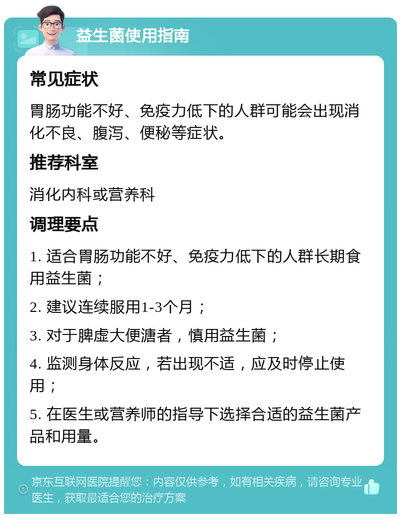 益生菌使用指南 常见症状 胃肠功能不好、免疫力低下的人群可能会出现消化不良、腹泻、便秘等症状。 推荐科室 消化内科或营养科 调理要点 1. 适合胃肠功能不好、免疫力低下的人群长期食用益生菌； 2. 建议连续服用1-3个月； 3. 对于脾虚大便溏者，慎用益生菌； 4. 监测身体反应，若出现不适，应及时停止使用； 5. 在医生或营养师的指导下选择合适的益生菌产品和用量。