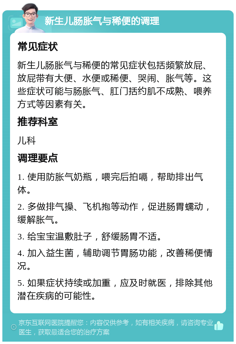 新生儿肠胀气与稀便的调理 常见症状 新生儿肠胀气与稀便的常见症状包括频繁放屁、放屁带有大便、水便或稀便、哭闹、胀气等。这些症状可能与肠胀气、肛门括约肌不成熟、喂养方式等因素有关。 推荐科室 儿科 调理要点 1. 使用防胀气奶瓶，喂完后拍嗝，帮助排出气体。 2. 多做排气操、飞机抱等动作，促进肠胃蠕动，缓解胀气。 3. 给宝宝温敷肚子，舒缓肠胃不适。 4. 加入益生菌，辅助调节胃肠功能，改善稀便情况。 5. 如果症状持续或加重，应及时就医，排除其他潜在疾病的可能性。