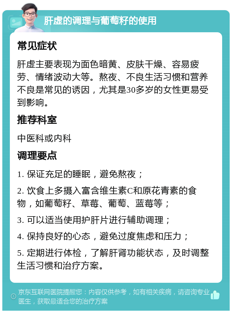 肝虚的调理与葡萄籽的使用 常见症状 肝虚主要表现为面色暗黄、皮肤干燥、容易疲劳、情绪波动大等。熬夜、不良生活习惯和营养不良是常见的诱因，尤其是30多岁的女性更易受到影响。 推荐科室 中医科或内科 调理要点 1. 保证充足的睡眠，避免熬夜； 2. 饮食上多摄入富含维生素C和原花青素的食物，如葡萄籽、草莓、葡萄、蓝莓等； 3. 可以适当使用护肝片进行辅助调理； 4. 保持良好的心态，避免过度焦虑和压力； 5. 定期进行体检，了解肝肾功能状态，及时调整生活习惯和治疗方案。