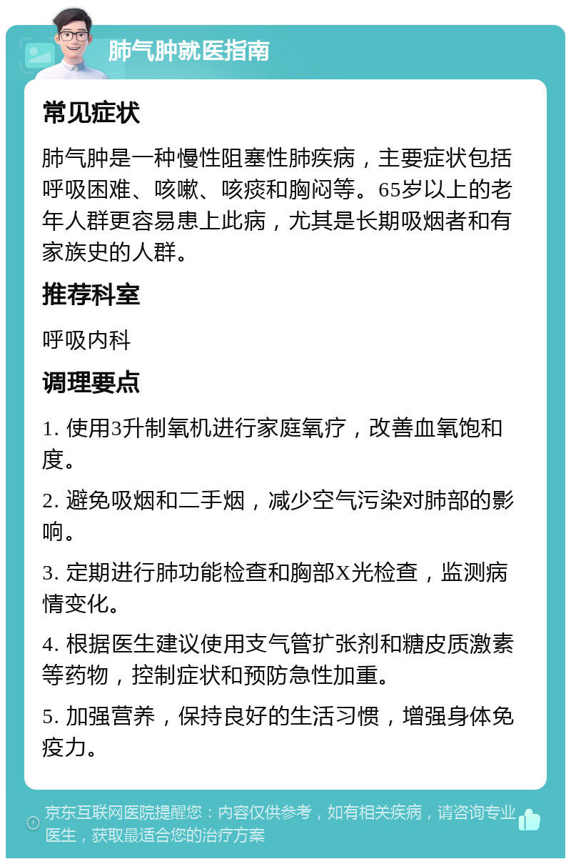 肺气肿就医指南 常见症状 肺气肿是一种慢性阻塞性肺疾病，主要症状包括呼吸困难、咳嗽、咳痰和胸闷等。65岁以上的老年人群更容易患上此病，尤其是长期吸烟者和有家族史的人群。 推荐科室 呼吸内科 调理要点 1. 使用3升制氧机进行家庭氧疗，改善血氧饱和度。 2. 避免吸烟和二手烟，减少空气污染对肺部的影响。 3. 定期进行肺功能检查和胸部X光检查，监测病情变化。 4. 根据医生建议使用支气管扩张剂和糖皮质激素等药物，控制症状和预防急性加重。 5. 加强营养，保持良好的生活习惯，增强身体免疫力。