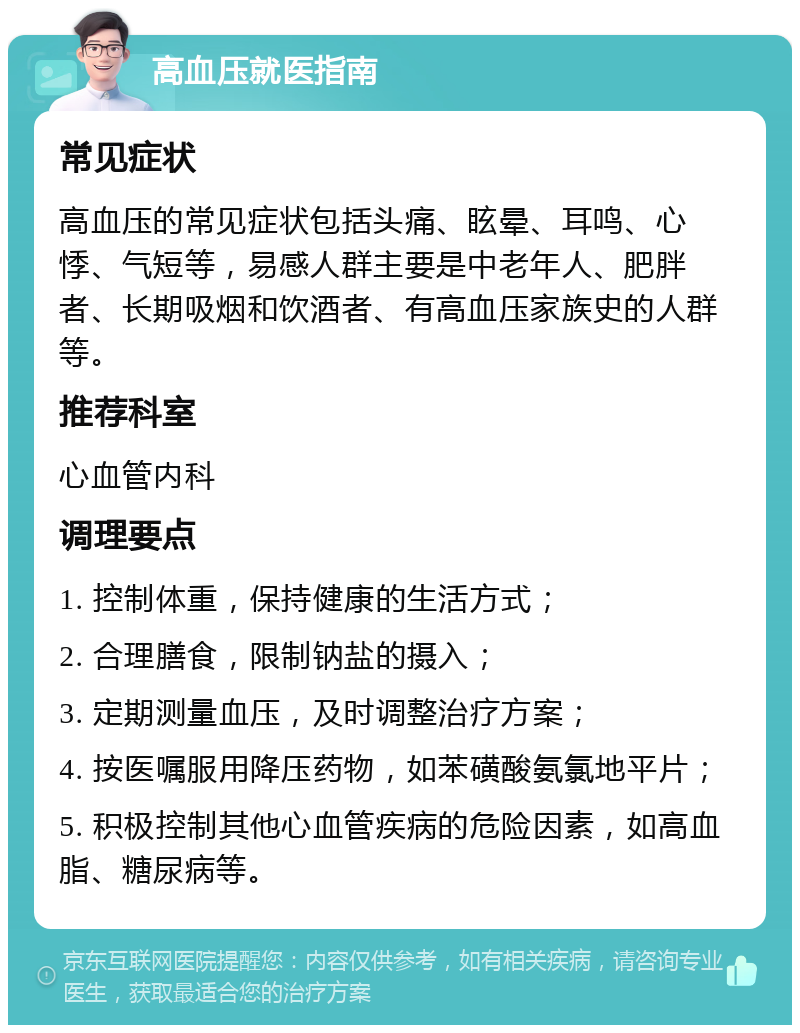 高血压就医指南 常见症状 高血压的常见症状包括头痛、眩晕、耳鸣、心悸、气短等，易感人群主要是中老年人、肥胖者、长期吸烟和饮酒者、有高血压家族史的人群等。 推荐科室 心血管内科 调理要点 1. 控制体重，保持健康的生活方式； 2. 合理膳食，限制钠盐的摄入； 3. 定期测量血压，及时调整治疗方案； 4. 按医嘱服用降压药物，如苯磺酸氨氯地平片； 5. 积极控制其他心血管疾病的危险因素，如高血脂、糖尿病等。