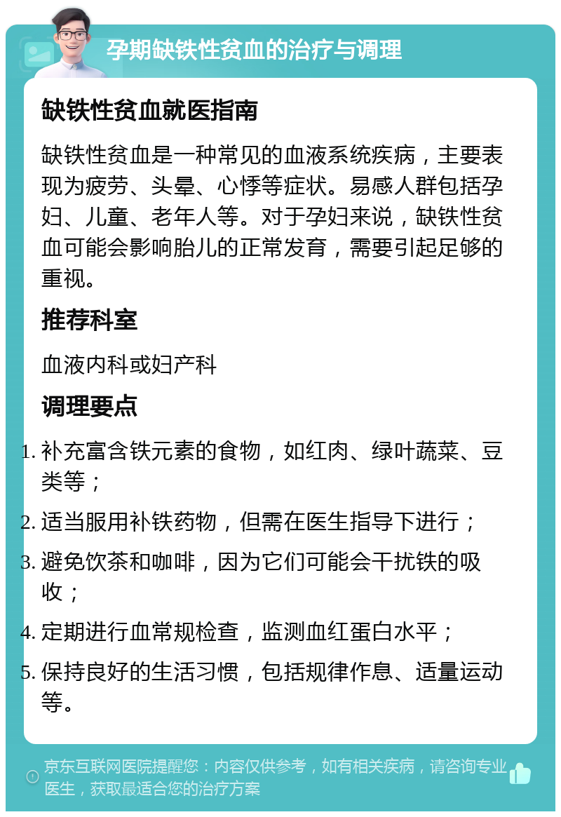 孕期缺铁性贫血的治疗与调理 缺铁性贫血就医指南 缺铁性贫血是一种常见的血液系统疾病，主要表现为疲劳、头晕、心悸等症状。易感人群包括孕妇、儿童、老年人等。对于孕妇来说，缺铁性贫血可能会影响胎儿的正常发育，需要引起足够的重视。 推荐科室 血液内科或妇产科 调理要点 补充富含铁元素的食物，如红肉、绿叶蔬菜、豆类等； 适当服用补铁药物，但需在医生指导下进行； 避免饮茶和咖啡，因为它们可能会干扰铁的吸收； 定期进行血常规检查，监测血红蛋白水平； 保持良好的生活习惯，包括规律作息、适量运动等。