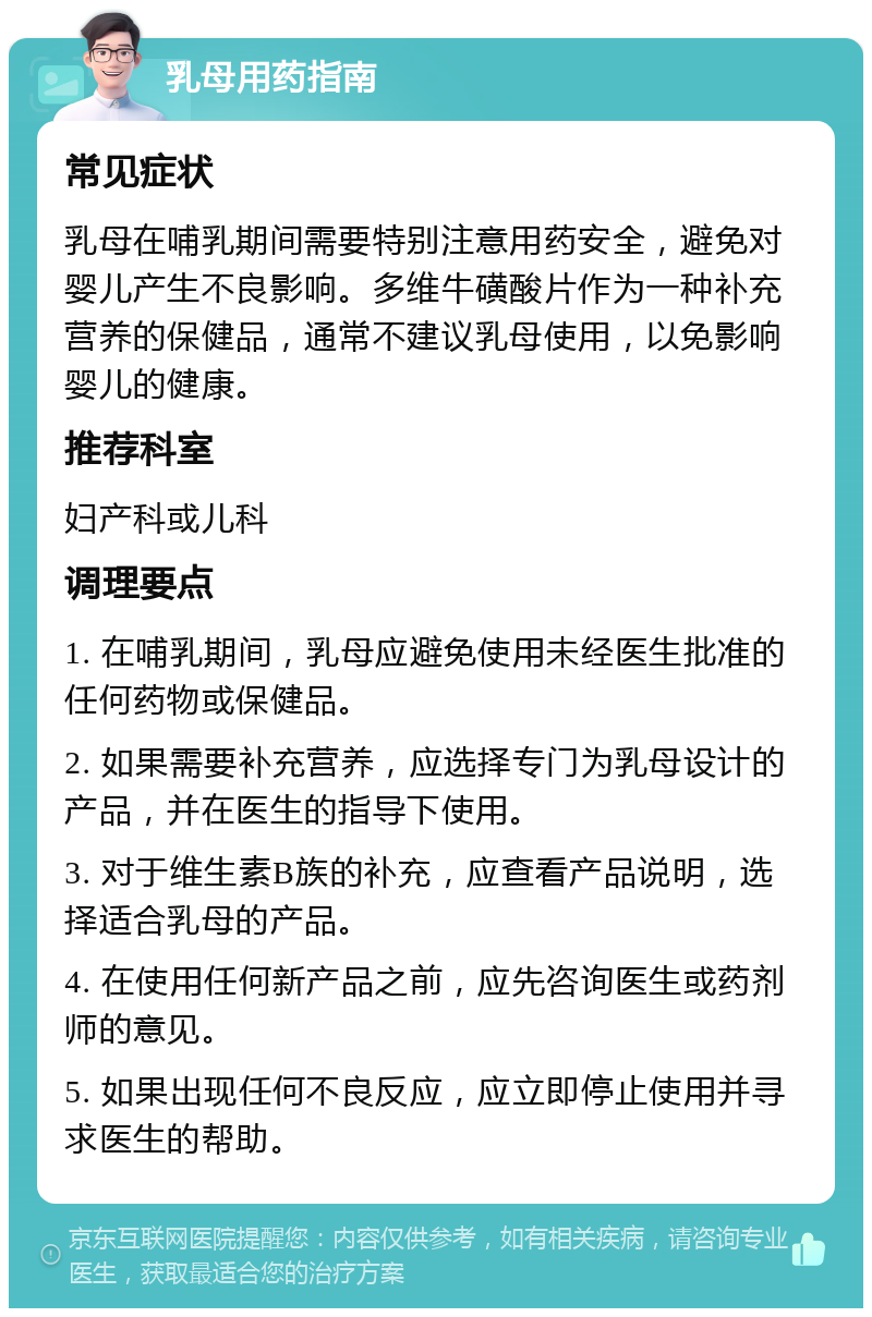 乳母用药指南 常见症状 乳母在哺乳期间需要特别注意用药安全，避免对婴儿产生不良影响。多维牛磺酸片作为一种补充营养的保健品，通常不建议乳母使用，以免影响婴儿的健康。 推荐科室 妇产科或儿科 调理要点 1. 在哺乳期间，乳母应避免使用未经医生批准的任何药物或保健品。 2. 如果需要补充营养，应选择专门为乳母设计的产品，并在医生的指导下使用。 3. 对于维生素B族的补充，应查看产品说明，选择适合乳母的产品。 4. 在使用任何新产品之前，应先咨询医生或药剂师的意见。 5. 如果出现任何不良反应，应立即停止使用并寻求医生的帮助。