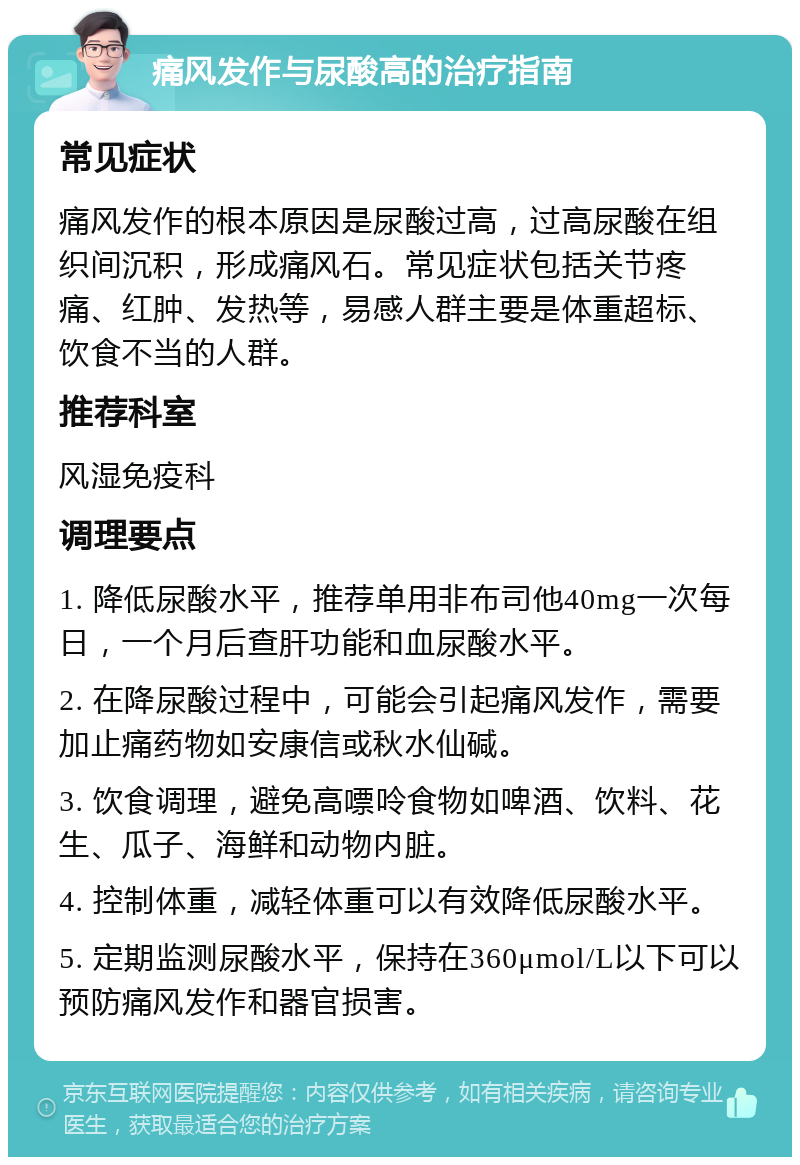 痛风发作与尿酸高的治疗指南 常见症状 痛风发作的根本原因是尿酸过高，过高尿酸在组织间沉积，形成痛风石。常见症状包括关节疼痛、红肿、发热等，易感人群主要是体重超标、饮食不当的人群。 推荐科室 风湿免疫科 调理要点 1. 降低尿酸水平，推荐单用非布司他40mg一次每日，一个月后查肝功能和血尿酸水平。 2. 在降尿酸过程中，可能会引起痛风发作，需要加止痛药物如安康信或秋水仙碱。 3. 饮食调理，避免高嘌呤食物如啤酒、饮料、花生、瓜子、海鲜和动物内脏。 4. 控制体重，减轻体重可以有效降低尿酸水平。 5. 定期监测尿酸水平，保持在360μmol/L以下可以预防痛风发作和器官损害。