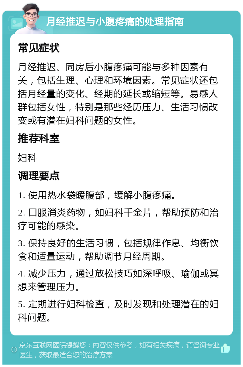 月经推迟与小腹疼痛的处理指南 常见症状 月经推迟、同房后小腹疼痛可能与多种因素有关，包括生理、心理和环境因素。常见症状还包括月经量的变化、经期的延长或缩短等。易感人群包括女性，特别是那些经历压力、生活习惯改变或有潜在妇科问题的女性。 推荐科室 妇科 调理要点 1. 使用热水袋暖腹部，缓解小腹疼痛。 2. 口服消炎药物，如妇科千金片，帮助预防和治疗可能的感染。 3. 保持良好的生活习惯，包括规律作息、均衡饮食和适量运动，帮助调节月经周期。 4. 减少压力，通过放松技巧如深呼吸、瑜伽或冥想来管理压力。 5. 定期进行妇科检查，及时发现和处理潜在的妇科问题。