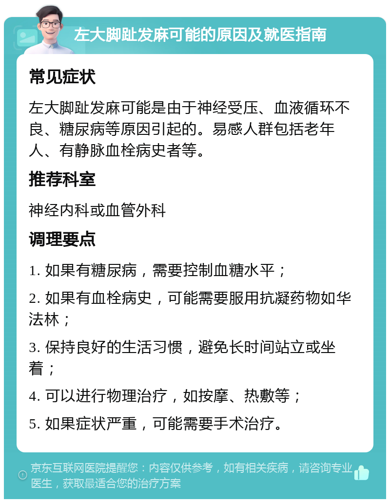 左大脚趾发麻可能的原因及就医指南 常见症状 左大脚趾发麻可能是由于神经受压、血液循环不良、糖尿病等原因引起的。易感人群包括老年人、有静脉血栓病史者等。 推荐科室 神经内科或血管外科 调理要点 1. 如果有糖尿病，需要控制血糖水平； 2. 如果有血栓病史，可能需要服用抗凝药物如华法林； 3. 保持良好的生活习惯，避免长时间站立或坐着； 4. 可以进行物理治疗，如按摩、热敷等； 5. 如果症状严重，可能需要手术治疗。