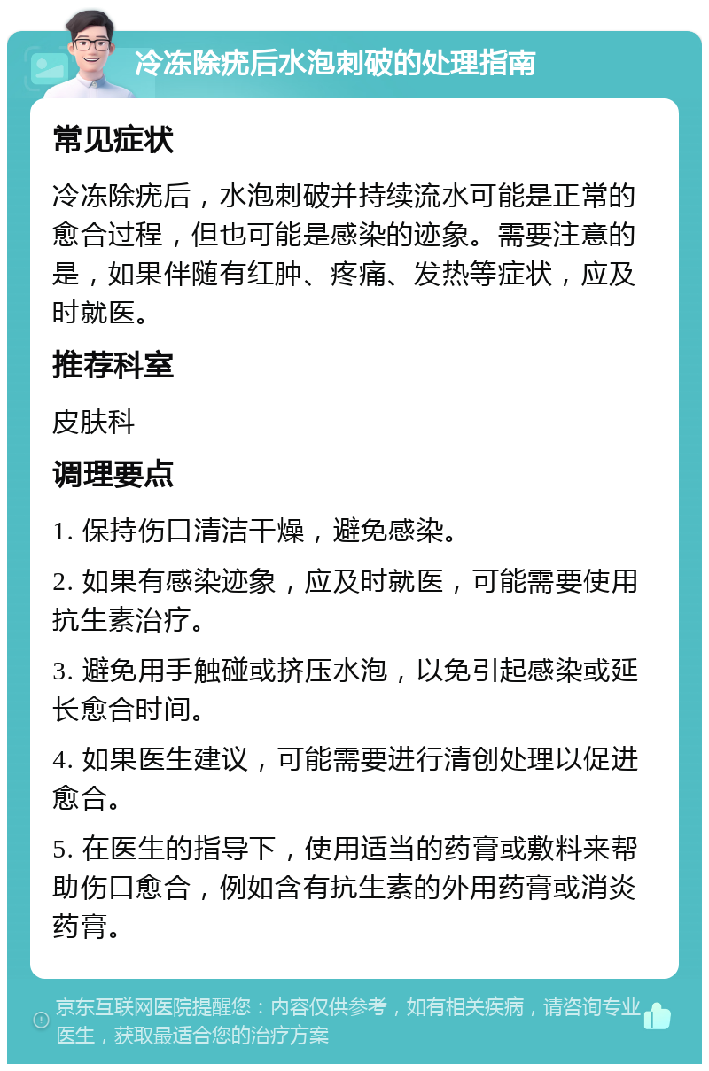 冷冻除疣后水泡刺破的处理指南 常见症状 冷冻除疣后，水泡刺破并持续流水可能是正常的愈合过程，但也可能是感染的迹象。需要注意的是，如果伴随有红肿、疼痛、发热等症状，应及时就医。 推荐科室 皮肤科 调理要点 1. 保持伤口清洁干燥，避免感染。 2. 如果有感染迹象，应及时就医，可能需要使用抗生素治疗。 3. 避免用手触碰或挤压水泡，以免引起感染或延长愈合时间。 4. 如果医生建议，可能需要进行清创处理以促进愈合。 5. 在医生的指导下，使用适当的药膏或敷料来帮助伤口愈合，例如含有抗生素的外用药膏或消炎药膏。