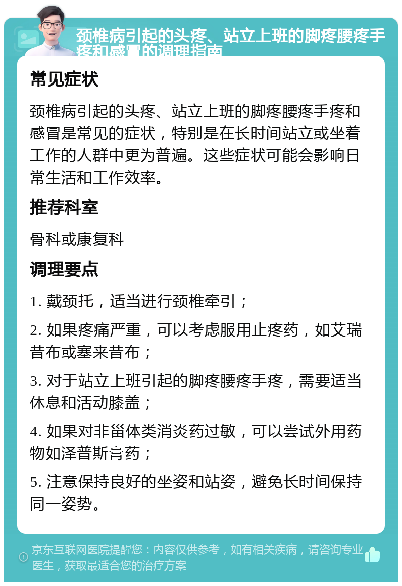 颈椎病引起的头疼、站立上班的脚疼腰疼手疼和感冒的调理指南 常见症状 颈椎病引起的头疼、站立上班的脚疼腰疼手疼和感冒是常见的症状，特别是在长时间站立或坐着工作的人群中更为普遍。这些症状可能会影响日常生活和工作效率。 推荐科室 骨科或康复科 调理要点 1. 戴颈托，适当进行颈椎牵引； 2. 如果疼痛严重，可以考虑服用止疼药，如艾瑞昔布或塞来昔布； 3. 对于站立上班引起的脚疼腰疼手疼，需要适当休息和活动膝盖； 4. 如果对非甾体类消炎药过敏，可以尝试外用药物如泽普斯膏药； 5. 注意保持良好的坐姿和站姿，避免长时间保持同一姿势。