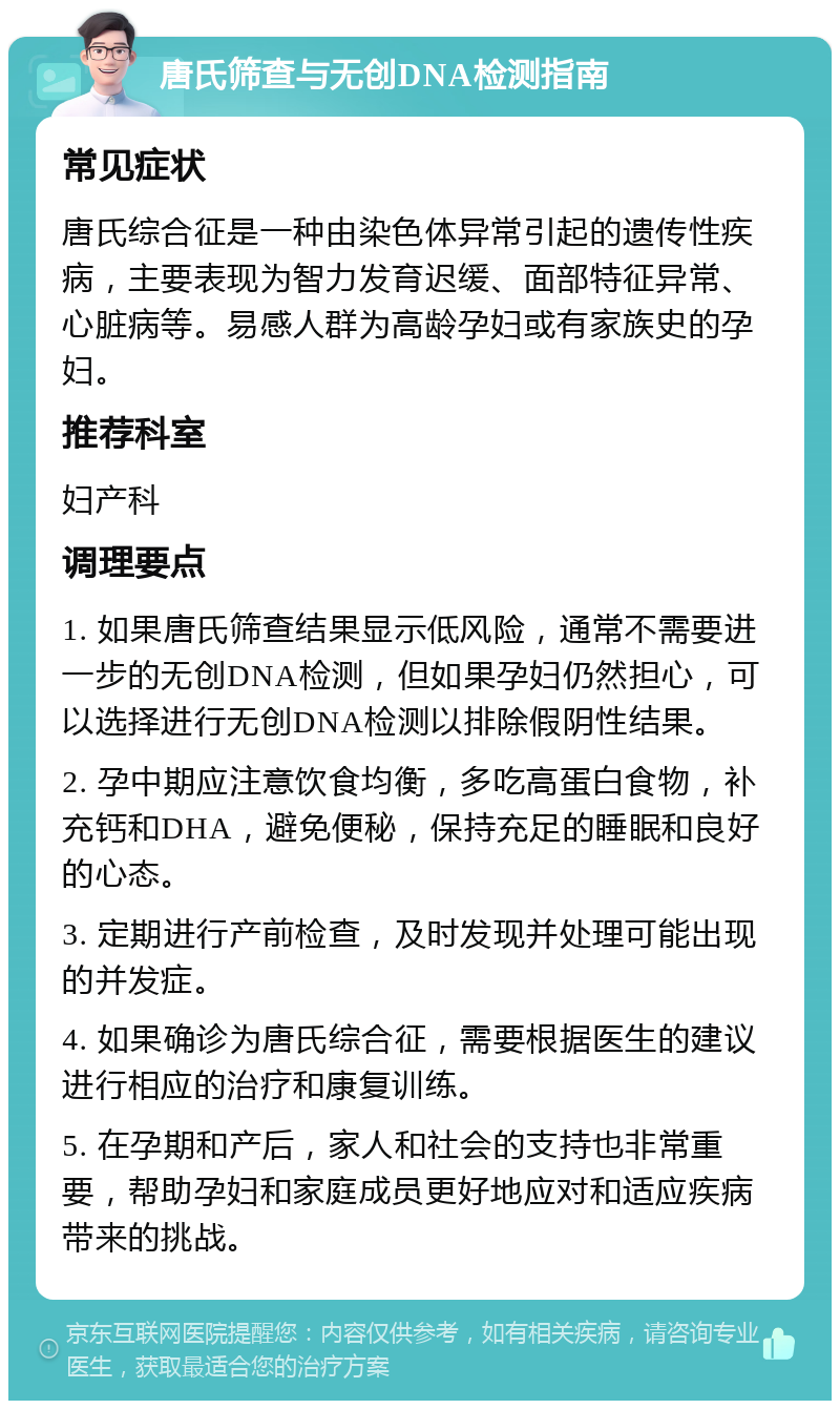 唐氏筛查与无创DNA检测指南 常见症状 唐氏综合征是一种由染色体异常引起的遗传性疾病，主要表现为智力发育迟缓、面部特征异常、心脏病等。易感人群为高龄孕妇或有家族史的孕妇。 推荐科室 妇产科 调理要点 1. 如果唐氏筛查结果显示低风险，通常不需要进一步的无创DNA检测，但如果孕妇仍然担心，可以选择进行无创DNA检测以排除假阴性结果。 2. 孕中期应注意饮食均衡，多吃高蛋白食物，补充钙和DHA，避免便秘，保持充足的睡眠和良好的心态。 3. 定期进行产前检查，及时发现并处理可能出现的并发症。 4. 如果确诊为唐氏综合征，需要根据医生的建议进行相应的治疗和康复训练。 5. 在孕期和产后，家人和社会的支持也非常重要，帮助孕妇和家庭成员更好地应对和适应疾病带来的挑战。