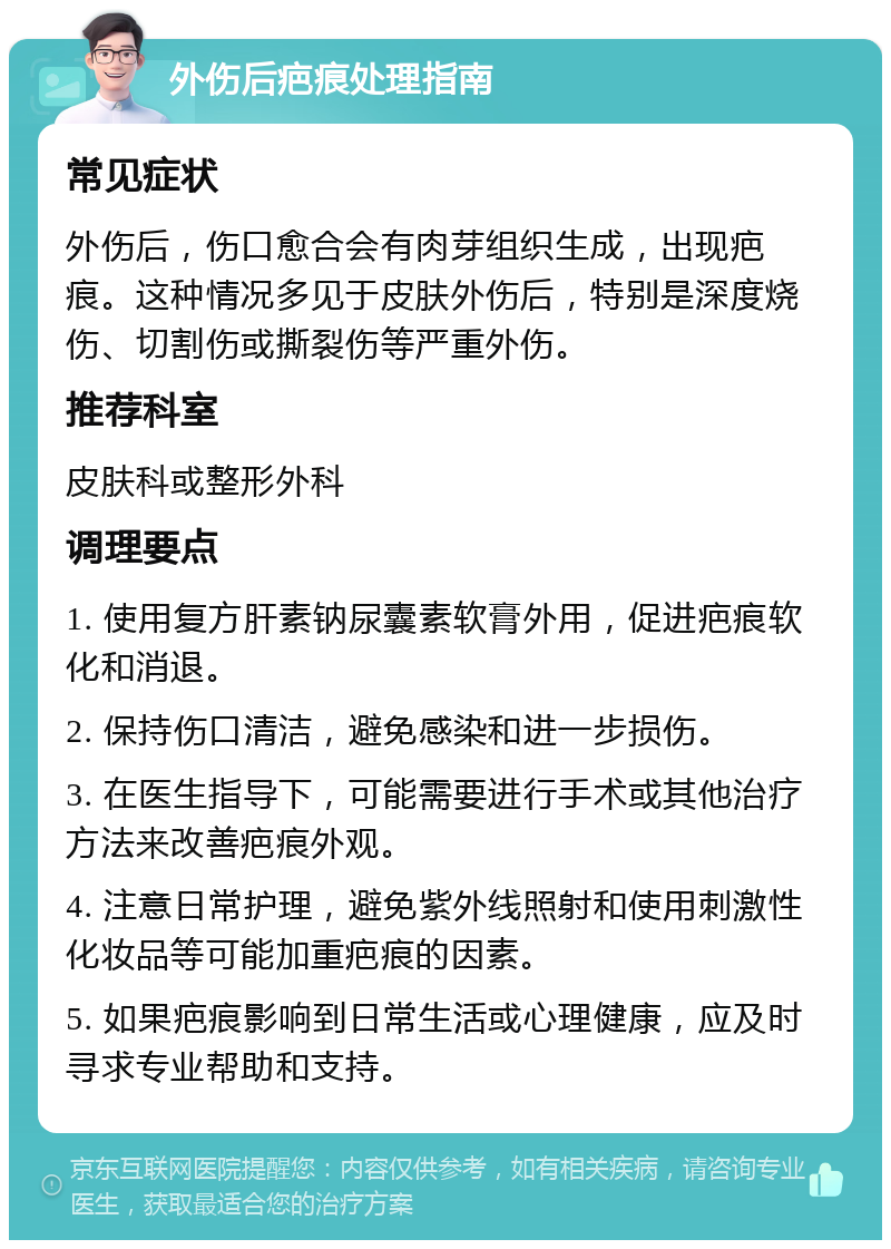 外伤后疤痕处理指南 常见症状 外伤后，伤口愈合会有肉芽组织生成，出现疤痕。这种情况多见于皮肤外伤后，特别是深度烧伤、切割伤或撕裂伤等严重外伤。 推荐科室 皮肤科或整形外科 调理要点 1. 使用复方肝素钠尿囊素软膏外用，促进疤痕软化和消退。 2. 保持伤口清洁，避免感染和进一步损伤。 3. 在医生指导下，可能需要进行手术或其他治疗方法来改善疤痕外观。 4. 注意日常护理，避免紫外线照射和使用刺激性化妆品等可能加重疤痕的因素。 5. 如果疤痕影响到日常生活或心理健康，应及时寻求专业帮助和支持。