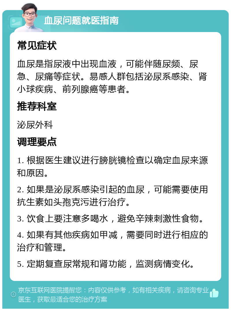 血尿问题就医指南 常见症状 血尿是指尿液中出现血液，可能伴随尿频、尿急、尿痛等症状。易感人群包括泌尿系感染、肾小球疾病、前列腺癌等患者。 推荐科室 泌尿外科 调理要点 1. 根据医生建议进行膀胱镜检查以确定血尿来源和原因。 2. 如果是泌尿系感染引起的血尿，可能需要使用抗生素如头孢克污进行治疗。 3. 饮食上要注意多喝水，避免辛辣刺激性食物。 4. 如果有其他疾病如甲减，需要同时进行相应的治疗和管理。 5. 定期复查尿常规和肾功能，监测病情变化。