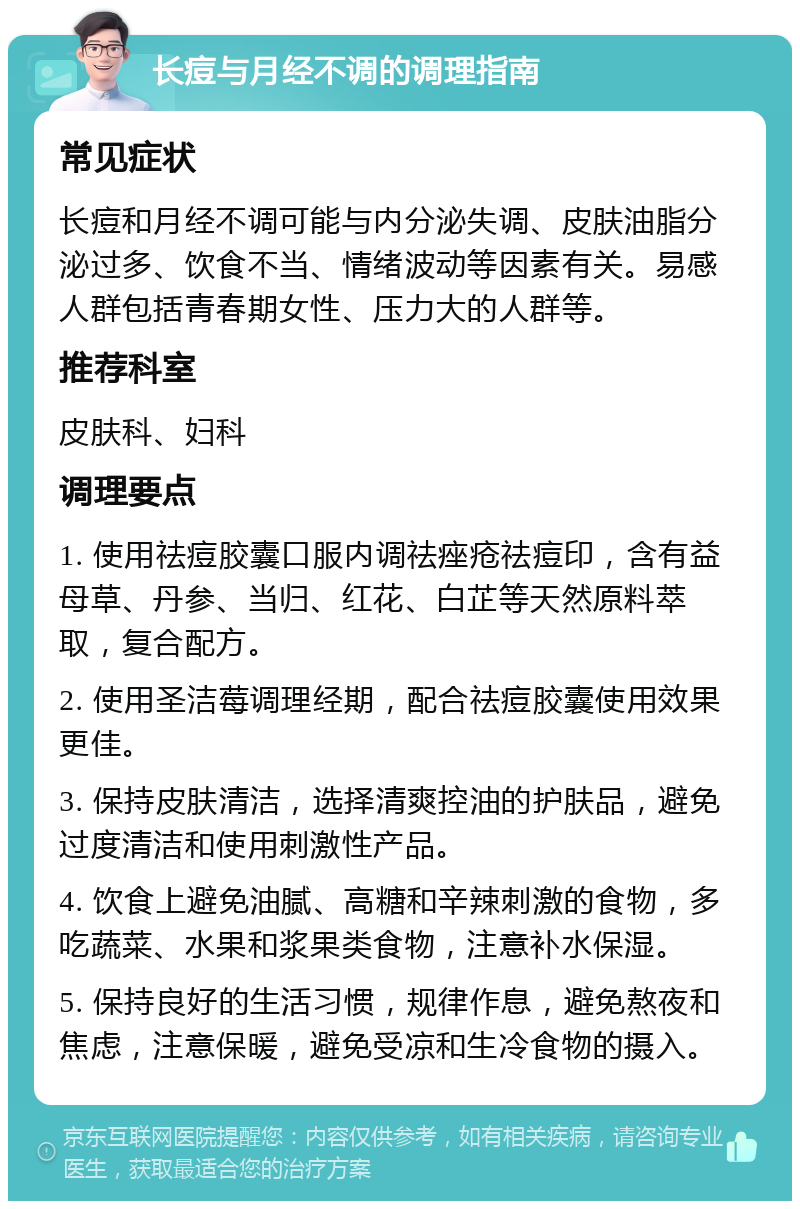 长痘与月经不调的调理指南 常见症状 长痘和月经不调可能与内分泌失调、皮肤油脂分泌过多、饮食不当、情绪波动等因素有关。易感人群包括青春期女性、压力大的人群等。 推荐科室 皮肤科、妇科 调理要点 1. 使用祛痘胶囊口服内调祛痤疮祛痘印，含有益母草、丹参、当归、红花、白芷等天然原料萃取，复合配方。 2. 使用圣洁莓调理经期，配合祛痘胶囊使用效果更佳。 3. 保持皮肤清洁，选择清爽控油的护肤品，避免过度清洁和使用刺激性产品。 4. 饮食上避免油腻、高糖和辛辣刺激的食物，多吃蔬菜、水果和浆果类食物，注意补水保湿。 5. 保持良好的生活习惯，规律作息，避免熬夜和焦虑，注意保暖，避免受凉和生冷食物的摄入。