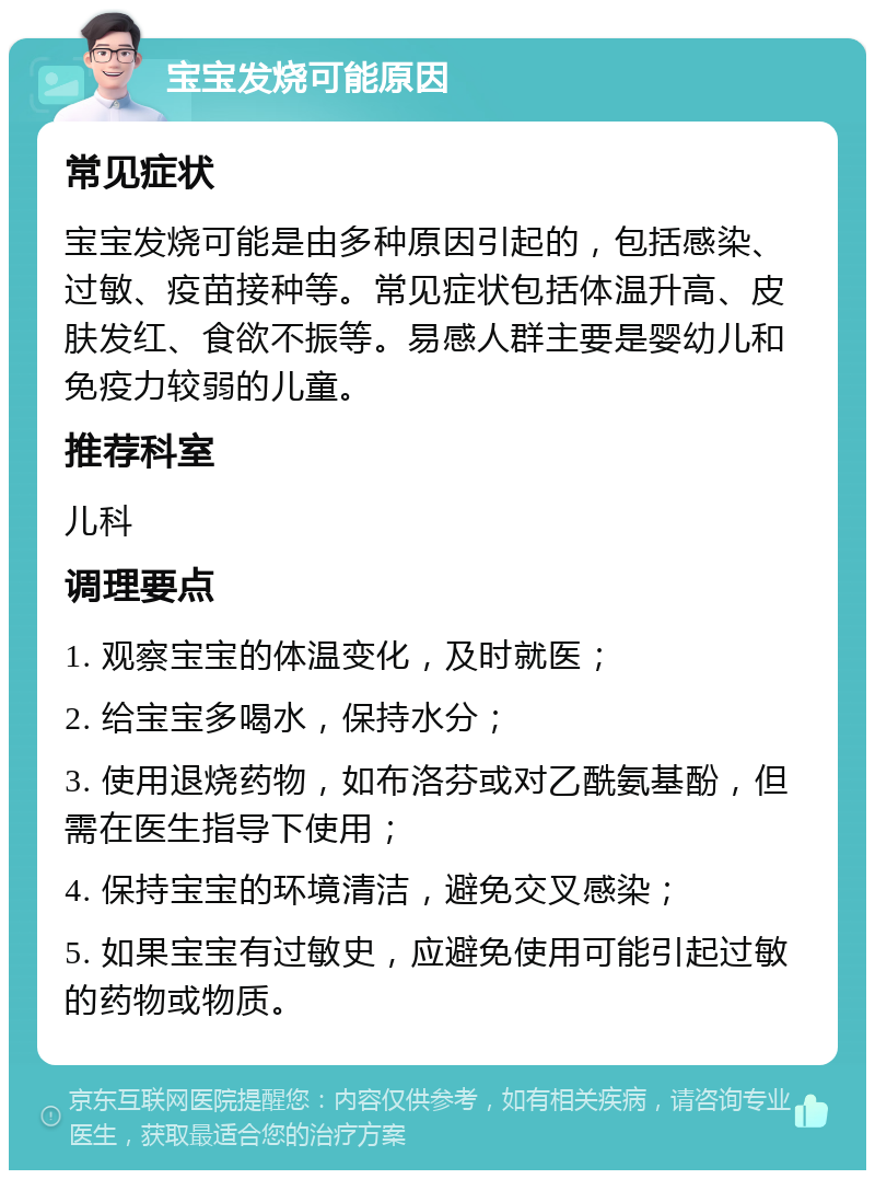 宝宝发烧可能原因 常见症状 宝宝发烧可能是由多种原因引起的，包括感染、过敏、疫苗接种等。常见症状包括体温升高、皮肤发红、食欲不振等。易感人群主要是婴幼儿和免疫力较弱的儿童。 推荐科室 儿科 调理要点 1. 观察宝宝的体温变化，及时就医； 2. 给宝宝多喝水，保持水分； 3. 使用退烧药物，如布洛芬或对乙酰氨基酚，但需在医生指导下使用； 4. 保持宝宝的环境清洁，避免交叉感染； 5. 如果宝宝有过敏史，应避免使用可能引起过敏的药物或物质。