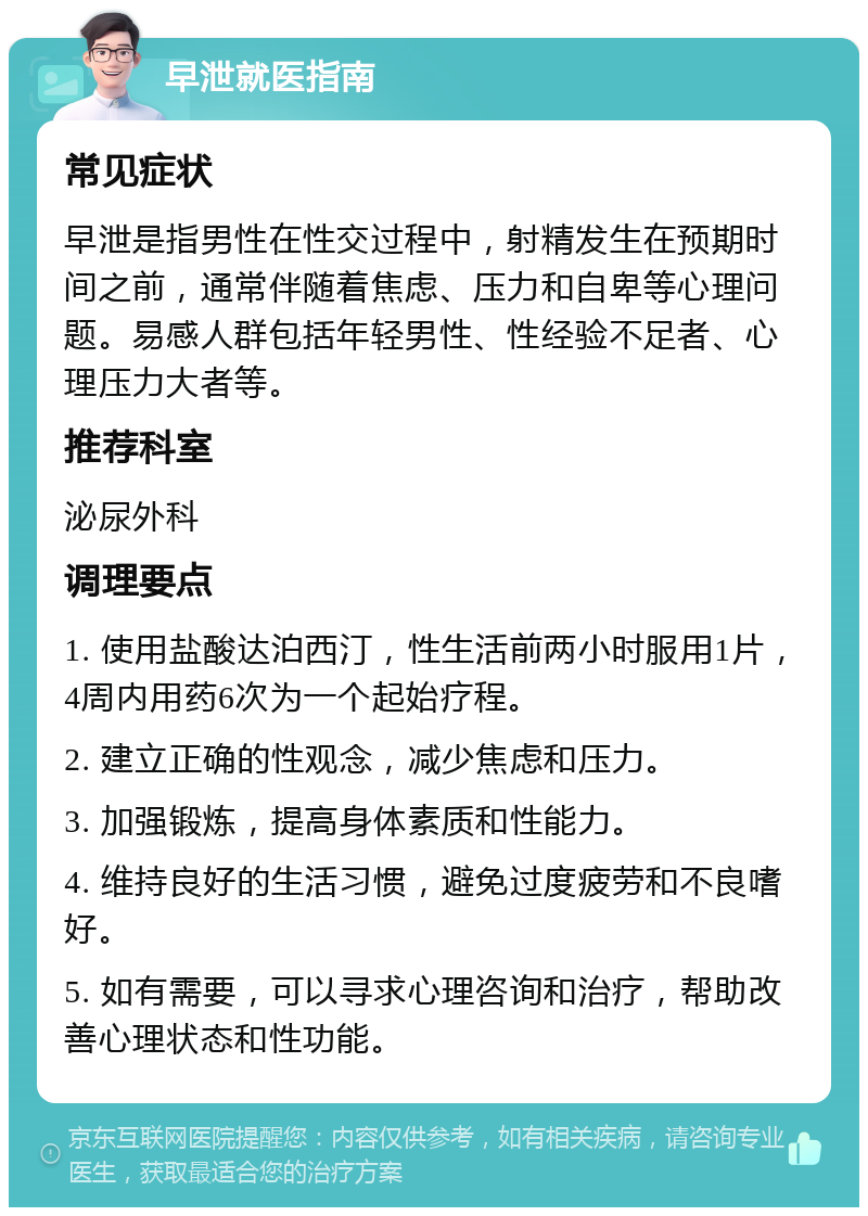 早泄就医指南 常见症状 早泄是指男性在性交过程中，射精发生在预期时间之前，通常伴随着焦虑、压力和自卑等心理问题。易感人群包括年轻男性、性经验不足者、心理压力大者等。 推荐科室 泌尿外科 调理要点 1. 使用盐酸达泊西汀，性生活前两小时服用1片，4周内用药6次为一个起始疗程。 2. 建立正确的性观念，减少焦虑和压力。 3. 加强锻炼，提高身体素质和性能力。 4. 维持良好的生活习惯，避免过度疲劳和不良嗜好。 5. 如有需要，可以寻求心理咨询和治疗，帮助改善心理状态和性功能。