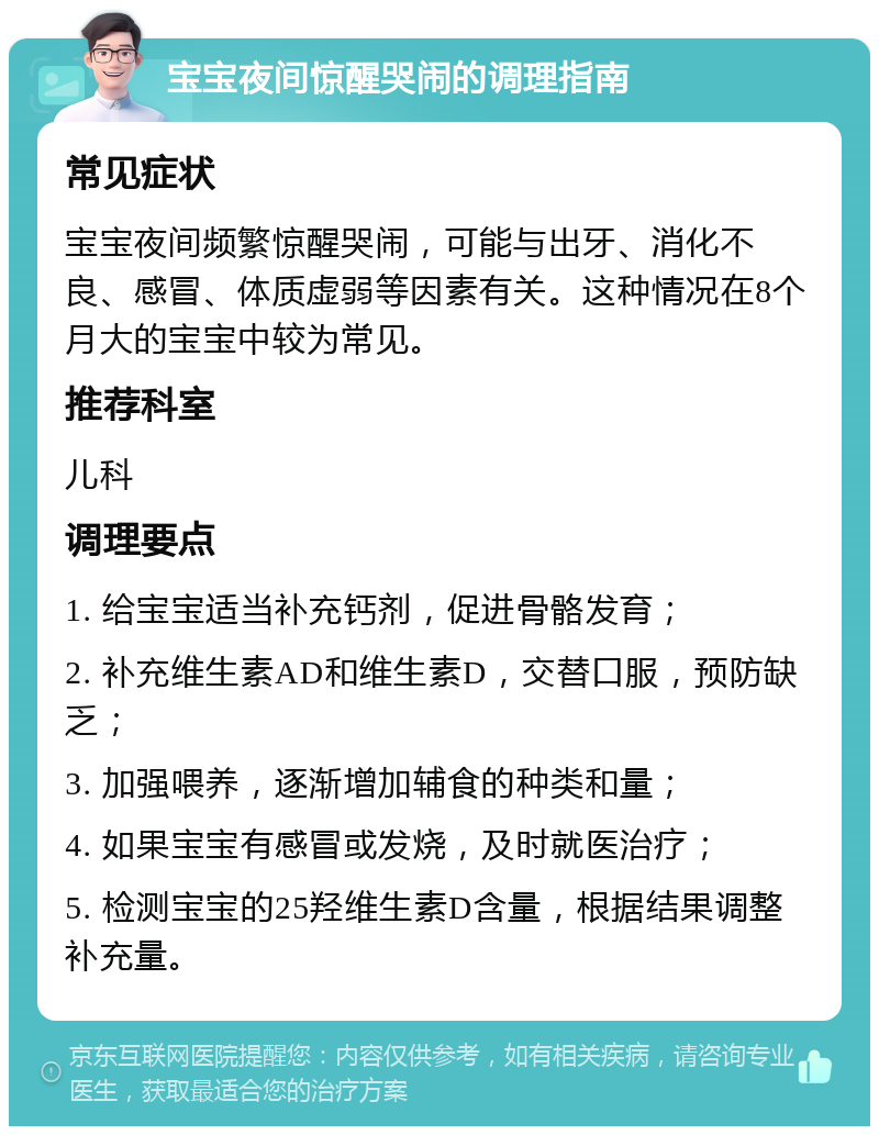 宝宝夜间惊醒哭闹的调理指南 常见症状 宝宝夜间频繁惊醒哭闹，可能与出牙、消化不良、感冒、体质虚弱等因素有关。这种情况在8个月大的宝宝中较为常见。 推荐科室 儿科 调理要点 1. 给宝宝适当补充钙剂，促进骨骼发育； 2. 补充维生素AD和维生素D，交替口服，预防缺乏； 3. 加强喂养，逐渐增加辅食的种类和量； 4. 如果宝宝有感冒或发烧，及时就医治疗； 5. 检测宝宝的25羟维生素D含量，根据结果调整补充量。