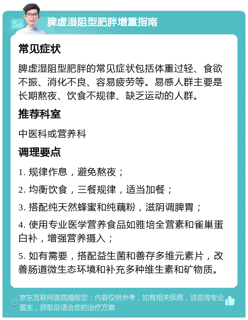 脾虚湿阻型肥胖增重指南 常见症状 脾虚湿阻型肥胖的常见症状包括体重过轻、食欲不振、消化不良、容易疲劳等。易感人群主要是长期熬夜、饮食不规律、缺乏运动的人群。 推荐科室 中医科或营养科 调理要点 1. 规律作息，避免熬夜； 2. 均衡饮食，三餐规律，适当加餐； 3. 搭配纯天然蜂蜜和纯藕粉，滋阴调脾胃； 4. 使用专业医学营养食品如雅培全营素和雀巢蛋白补，增强营养摄入； 5. 如有需要，搭配益生菌和善存多维元素片，改善肠道微生态环境和补充多种维生素和矿物质。