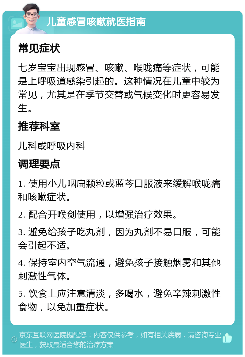 儿童感冒咳嗽就医指南 常见症状 七岁宝宝出现感冒、咳嗽、喉咙痛等症状，可能是上呼吸道感染引起的。这种情况在儿童中较为常见，尤其是在季节交替或气候变化时更容易发生。 推荐科室 儿科或呼吸内科 调理要点 1. 使用小儿咽扁颗粒或蓝芩口服液来缓解喉咙痛和咳嗽症状。 2. 配合开喉剑使用，以增强治疗效果。 3. 避免给孩子吃丸剂，因为丸剂不易口服，可能会引起不适。 4. 保持室内空气流通，避免孩子接触烟雾和其他刺激性气体。 5. 饮食上应注意清淡，多喝水，避免辛辣刺激性食物，以免加重症状。