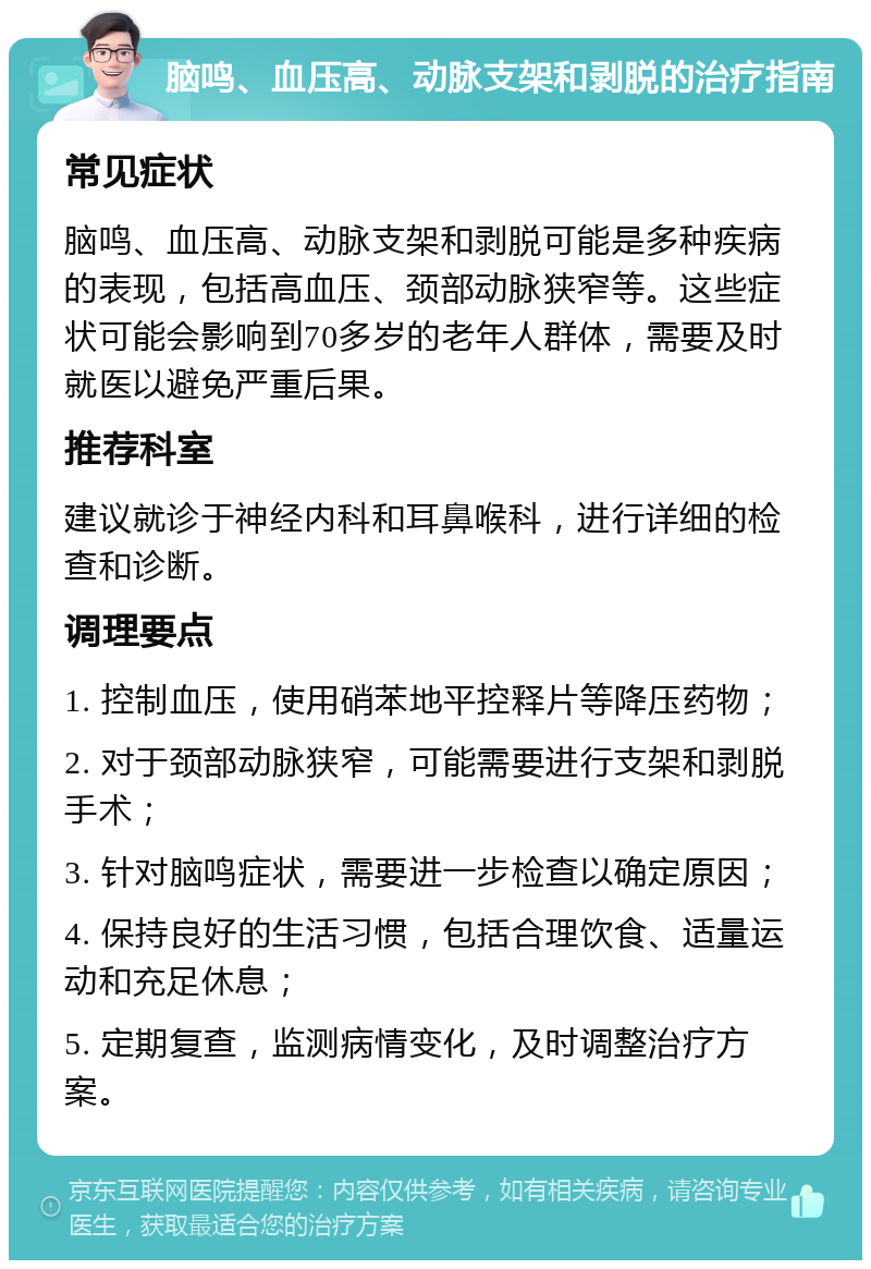 脑鸣、血压高、动脉支架和剥脱的治疗指南 常见症状 脑鸣、血压高、动脉支架和剥脱可能是多种疾病的表现，包括高血压、颈部动脉狭窄等。这些症状可能会影响到70多岁的老年人群体，需要及时就医以避免严重后果。 推荐科室 建议就诊于神经内科和耳鼻喉科，进行详细的检查和诊断。 调理要点 1. 控制血压，使用硝苯地平控释片等降压药物； 2. 对于颈部动脉狭窄，可能需要进行支架和剥脱手术； 3. 针对脑鸣症状，需要进一步检查以确定原因； 4. 保持良好的生活习惯，包括合理饮食、适量运动和充足休息； 5. 定期复查，监测病情变化，及时调整治疗方案。