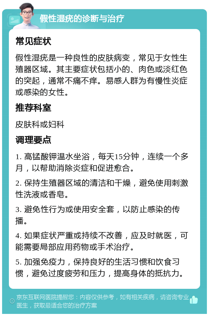 假性湿疣的诊断与治疗 常见症状 假性湿疣是一种良性的皮肤病变，常见于女性生殖器区域。其主要症状包括小的、肉色或淡红色的突起，通常不痛不痒。易感人群为有慢性炎症或感染的女性。 推荐科室 皮肤科或妇科 调理要点 1. 高锰酸钾温水坐浴，每天15分钟，连续一个多月，以帮助消除炎症和促进愈合。 2. 保持生殖器区域的清洁和干燥，避免使用刺激性洗液或香皂。 3. 避免性行为或使用安全套，以防止感染的传播。 4. 如果症状严重或持续不改善，应及时就医，可能需要局部应用药物或手术治疗。 5. 加强免疫力，保持良好的生活习惯和饮食习惯，避免过度疲劳和压力，提高身体的抵抗力。