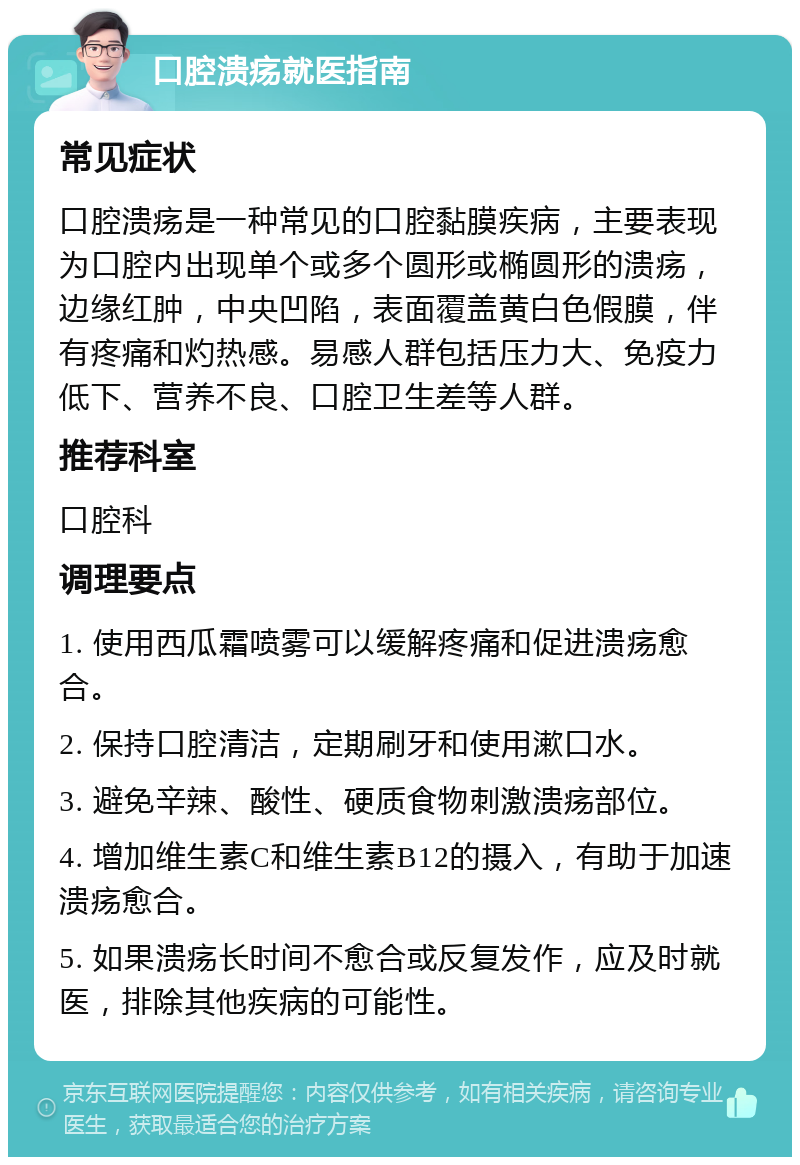 口腔溃疡就医指南 常见症状 口腔溃疡是一种常见的口腔黏膜疾病，主要表现为口腔内出现单个或多个圆形或椭圆形的溃疡，边缘红肿，中央凹陷，表面覆盖黄白色假膜，伴有疼痛和灼热感。易感人群包括压力大、免疫力低下、营养不良、口腔卫生差等人群。 推荐科室 口腔科 调理要点 1. 使用西瓜霜喷雾可以缓解疼痛和促进溃疡愈合。 2. 保持口腔清洁，定期刷牙和使用漱口水。 3. 避免辛辣、酸性、硬质食物刺激溃疡部位。 4. 增加维生素C和维生素B12的摄入，有助于加速溃疡愈合。 5. 如果溃疡长时间不愈合或反复发作，应及时就医，排除其他疾病的可能性。