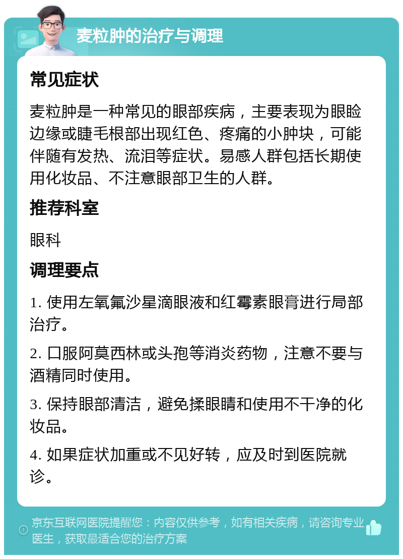 麦粒肿的治疗与调理 常见症状 麦粒肿是一种常见的眼部疾病，主要表现为眼睑边缘或睫毛根部出现红色、疼痛的小肿块，可能伴随有发热、流泪等症状。易感人群包括长期使用化妆品、不注意眼部卫生的人群。 推荐科室 眼科 调理要点 1. 使用左氧氟沙星滴眼液和红霉素眼膏进行局部治疗。 2. 口服阿莫西林或头孢等消炎药物，注意不要与酒精同时使用。 3. 保持眼部清洁，避免揉眼睛和使用不干净的化妆品。 4. 如果症状加重或不见好转，应及时到医院就诊。