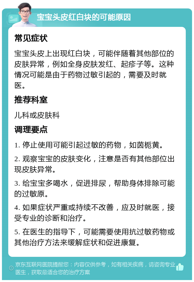 宝宝头皮红白块的可能原因 常见症状 宝宝头皮上出现红白块，可能伴随着其他部位的皮肤异常，例如全身皮肤发红、起疹子等。这种情况可能是由于药物过敏引起的，需要及时就医。 推荐科室 儿科或皮肤科 调理要点 1. 停止使用可能引起过敏的药物，如茵栀黄。 2. 观察宝宝的皮肤变化，注意是否有其他部位出现皮肤异常。 3. 给宝宝多喝水，促进排尿，帮助身体排除可能的过敏原。 4. 如果症状严重或持续不改善，应及时就医，接受专业的诊断和治疗。 5. 在医生的指导下，可能需要使用抗过敏药物或其他治疗方法来缓解症状和促进康复。