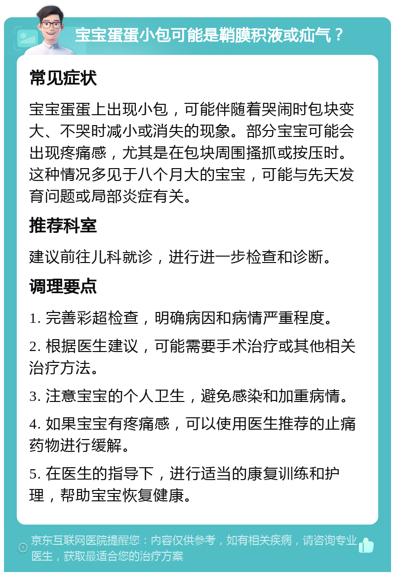 宝宝蛋蛋小包可能是鞘膜积液或疝气？ 常见症状 宝宝蛋蛋上出现小包，可能伴随着哭闹时包块变大、不哭时减小或消失的现象。部分宝宝可能会出现疼痛感，尤其是在包块周围搔抓或按压时。这种情况多见于八个月大的宝宝，可能与先天发育问题或局部炎症有关。 推荐科室 建议前往儿科就诊，进行进一步检查和诊断。 调理要点 1. 完善彩超检查，明确病因和病情严重程度。 2. 根据医生建议，可能需要手术治疗或其他相关治疗方法。 3. 注意宝宝的个人卫生，避免感染和加重病情。 4. 如果宝宝有疼痛感，可以使用医生推荐的止痛药物进行缓解。 5. 在医生的指导下，进行适当的康复训练和护理，帮助宝宝恢复健康。