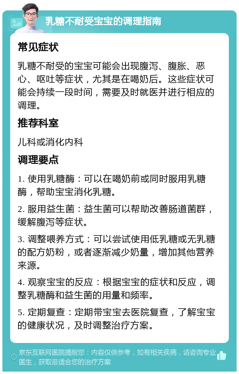 乳糖不耐受宝宝的调理指南 常见症状 乳糖不耐受的宝宝可能会出现腹泻、腹胀、恶心、呕吐等症状，尤其是在喝奶后。这些症状可能会持续一段时间，需要及时就医并进行相应的调理。 推荐科室 儿科或消化内科 调理要点 1. 使用乳糖酶：可以在喝奶前或同时服用乳糖酶，帮助宝宝消化乳糖。 2. 服用益生菌：益生菌可以帮助改善肠道菌群，缓解腹泻等症状。 3. 调整喂养方式：可以尝试使用低乳糖或无乳糖的配方奶粉，或者逐渐减少奶量，增加其他营养来源。 4. 观察宝宝的反应：根据宝宝的症状和反应，调整乳糖酶和益生菌的用量和频率。 5. 定期复查：定期带宝宝去医院复查，了解宝宝的健康状况，及时调整治疗方案。