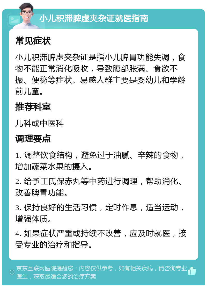 小儿积滞脾虚夹杂证就医指南 常见症状 小儿积滞脾虚夹杂证是指小儿脾胃功能失调，食物不能正常消化吸收，导致腹部胀满、食欲不振、便秘等症状。易感人群主要是婴幼儿和学龄前儿童。 推荐科室 儿科或中医科 调理要点 1. 调整饮食结构，避免过于油腻、辛辣的食物，增加蔬菜水果的摄入。 2. 给予王氏保赤丸等中药进行调理，帮助消化、改善脾胃功能。 3. 保持良好的生活习惯，定时作息，适当运动，增强体质。 4. 如果症状严重或持续不改善，应及时就医，接受专业的治疗和指导。