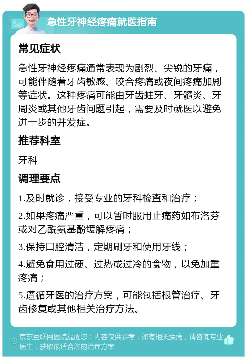 急性牙神经疼痛就医指南 常见症状 急性牙神经疼痛通常表现为剧烈、尖锐的牙痛，可能伴随着牙齿敏感、咬合疼痛或夜间疼痛加剧等症状。这种疼痛可能由牙齿蛀牙、牙髓炎、牙周炎或其他牙齿问题引起，需要及时就医以避免进一步的并发症。 推荐科室 牙科 调理要点 1.及时就诊，接受专业的牙科检查和治疗； 2.如果疼痛严重，可以暂时服用止痛药如布洛芬或对乙酰氨基酚缓解疼痛； 3.保持口腔清洁，定期刷牙和使用牙线； 4.避免食用过硬、过热或过冷的食物，以免加重疼痛； 5.遵循牙医的治疗方案，可能包括根管治疗、牙齿修复或其他相关治疗方法。