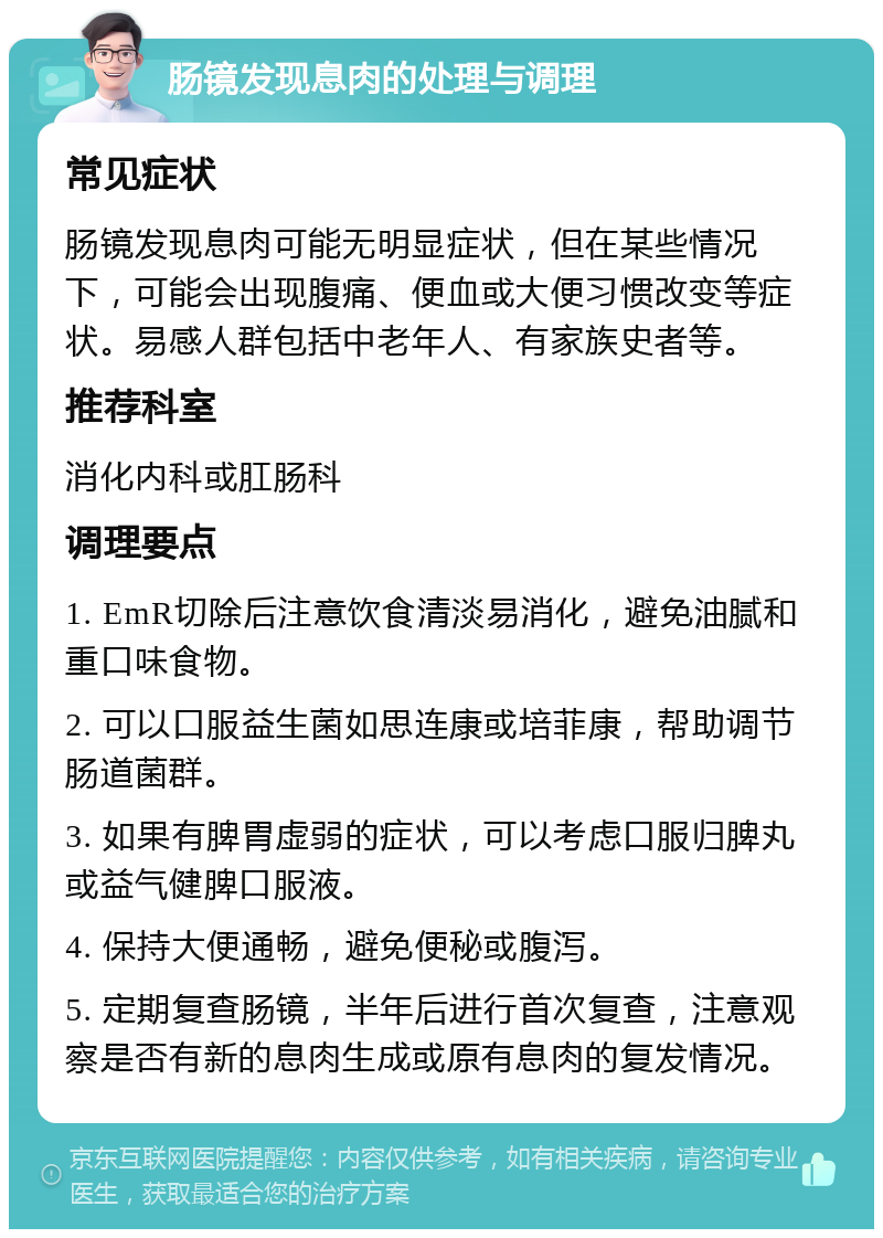 肠镜发现息肉的处理与调理 常见症状 肠镜发现息肉可能无明显症状，但在某些情况下，可能会出现腹痛、便血或大便习惯改变等症状。易感人群包括中老年人、有家族史者等。 推荐科室 消化内科或肛肠科 调理要点 1. EmR切除后注意饮食清淡易消化，避免油腻和重口味食物。 2. 可以口服益生菌如思连康或培菲康，帮助调节肠道菌群。 3. 如果有脾胃虚弱的症状，可以考虑口服归脾丸或益气健脾口服液。 4. 保持大便通畅，避免便秘或腹泻。 5. 定期复查肠镜，半年后进行首次复查，注意观察是否有新的息肉生成或原有息肉的复发情况。