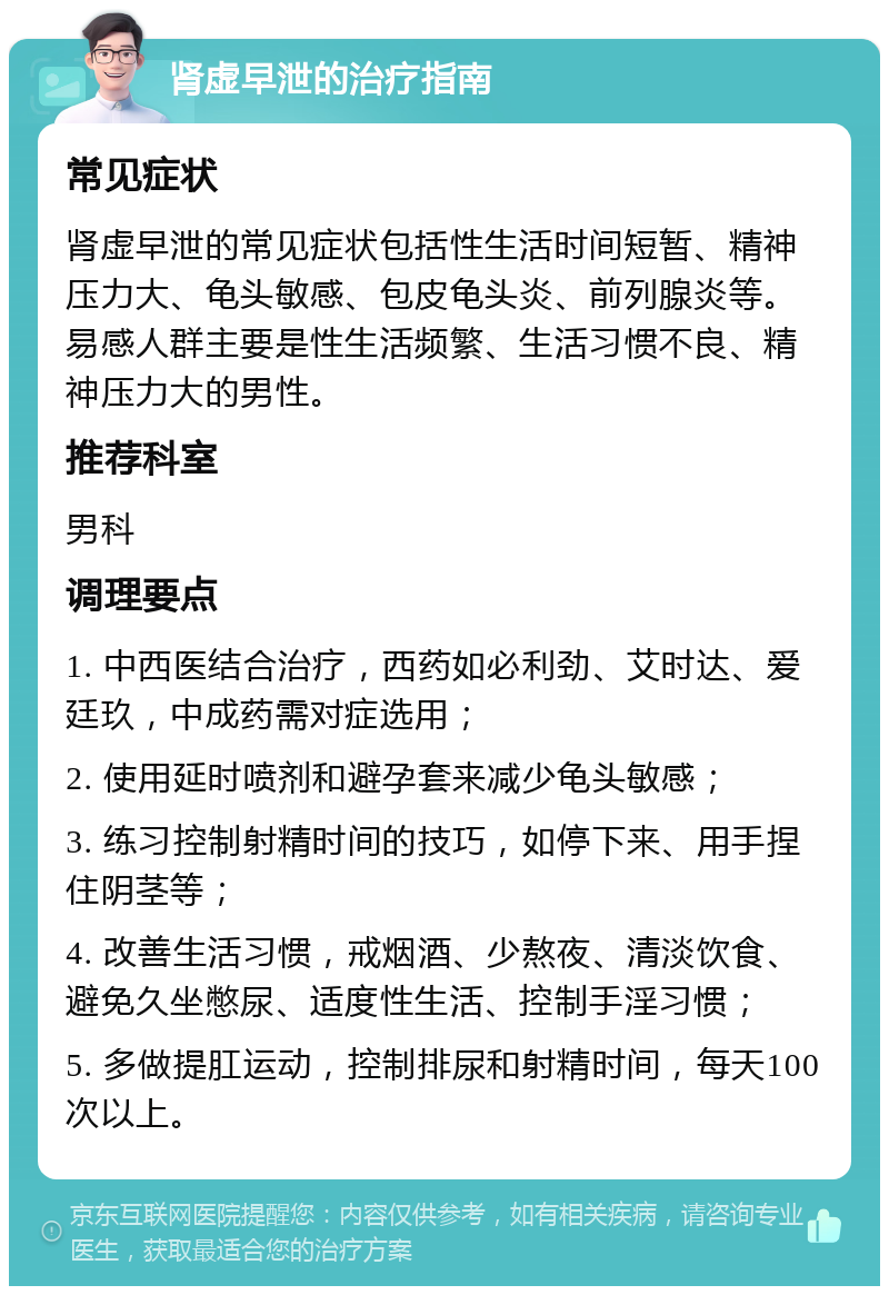 肾虚早泄的治疗指南 常见症状 肾虚早泄的常见症状包括性生活时间短暂、精神压力大、龟头敏感、包皮龟头炎、前列腺炎等。易感人群主要是性生活频繁、生活习惯不良、精神压力大的男性。 推荐科室 男科 调理要点 1. 中西医结合治疗，西药如必利劲、艾时达、爱廷玖，中成药需对症选用； 2. 使用延时喷剂和避孕套来减少龟头敏感； 3. 练习控制射精时间的技巧，如停下来、用手捏住阴茎等； 4. 改善生活习惯，戒烟酒、少熬夜、清淡饮食、避免久坐憋尿、适度性生活、控制手淫习惯； 5. 多做提肛运动，控制排尿和射精时间，每天100次以上。