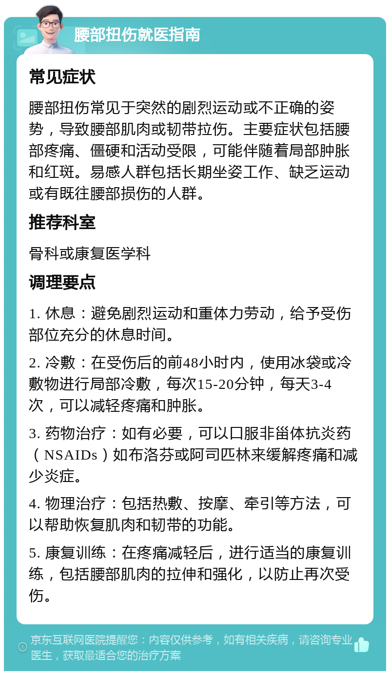 腰部扭伤就医指南 常见症状 腰部扭伤常见于突然的剧烈运动或不正确的姿势，导致腰部肌肉或韧带拉伤。主要症状包括腰部疼痛、僵硬和活动受限，可能伴随着局部肿胀和红斑。易感人群包括长期坐姿工作、缺乏运动或有既往腰部损伤的人群。 推荐科室 骨科或康复医学科 调理要点 1. 休息：避免剧烈运动和重体力劳动，给予受伤部位充分的休息时间。 2. 冷敷：在受伤后的前48小时内，使用冰袋或冷敷物进行局部冷敷，每次15-20分钟，每天3-4次，可以减轻疼痛和肿胀。 3. 药物治疗：如有必要，可以口服非甾体抗炎药（NSAIDs）如布洛芬或阿司匹林来缓解疼痛和减少炎症。 4. 物理治疗：包括热敷、按摩、牵引等方法，可以帮助恢复肌肉和韧带的功能。 5. 康复训练：在疼痛减轻后，进行适当的康复训练，包括腰部肌肉的拉伸和强化，以防止再次受伤。