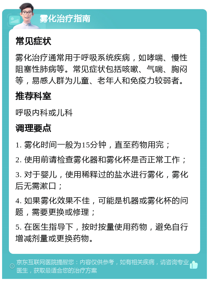 雾化治疗指南 常见症状 雾化治疗通常用于呼吸系统疾病，如哮喘、慢性阻塞性肺病等。常见症状包括咳嗽、气喘、胸闷等，易感人群为儿童、老年人和免疫力较弱者。 推荐科室 呼吸内科或儿科 调理要点 1. 雾化时间一般为15分钟，直至药物用完； 2. 使用前请检查雾化器和雾化杯是否正常工作； 3. 对于婴儿，使用稀释过的盐水进行雾化，雾化后无需漱口； 4. 如果雾化效果不佳，可能是机器或雾化杯的问题，需要更换或修理； 5. 在医生指导下，按时按量使用药物，避免自行增减剂量或更换药物。