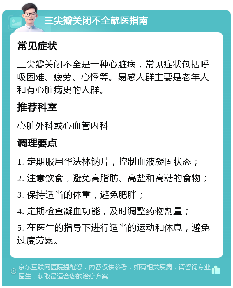 三尖瓣关闭不全就医指南 常见症状 三尖瓣关闭不全是一种心脏病，常见症状包括呼吸困难、疲劳、心悸等。易感人群主要是老年人和有心脏病史的人群。 推荐科室 心脏外科或心血管内科 调理要点 1. 定期服用华法林钠片，控制血液凝固状态； 2. 注意饮食，避免高脂肪、高盐和高糖的食物； 3. 保持适当的体重，避免肥胖； 4. 定期检查凝血功能，及时调整药物剂量； 5. 在医生的指导下进行适当的运动和休息，避免过度劳累。